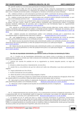PROF. RICARDO DAMASCENO ASSEMBLEIA LEGISLATIVA - MS - 2016 DIREITO ADMINISTRATIVO
O CURSO PERMANENTE que mais APROVA! 66
XII - permitir, facilitar ou concorrer para que terceiro se enriqueça ilicitamente;
XIII - permitir que se utilize, em obra ou serviço particular, veículos, máquinas, equipamentos ou material de
qualquer natureza, de propriedade ou à disposição de qualquer das entidades mencionadas no art. 1° desta lei,
bem como o trabalho de servidor público, empregados ou terceiros contratados por essas entidades.
XIV – celebrar contrato ou outro instrumento que tenha por objeto a prestação de serviços públicos por meio
da gestão associada sem observar as formalidades previstas na lei; (Incluído pela Lei nº 11.107, de 2005)
XV – celebrar contrato de rateio de consórcio público sem suficiente e prévia dotação orçamentária, ou sem
observar as formalidades previstas na lei. (Incluído pela Lei nº 11.107, de 2005)
XVI - facilitar ou concorrer, por qualquer forma, para a incorporação, ao patrimônio particular de pessoa física
ou jurídica, de bens, rendas, verbas ou valores públicos transferidos pela administração pública a entidades
privadas mediante celebração de parcerias, sem a observância das formalidades legais ou regulamentares
aplicáveis à espécie; (Incluído pela Lei nº 13.019, de 2014)
XVII - permitir ou concorrer para que pessoa física ou jurídica privada utilize bens, rendas, verbas ou valores
públicos transferidos pela administração pública a entidade privada mediante celebração de parcerias, sem a
observância das formalidades legais ou regulamentares aplicáveis à espécie; (Incluído pela Lei nº 13.019, de
2014)
XVIII - celebrar parcerias da administração pública com entidades privadas sem a observância das
formalidades legais ou regulamentares aplicáveis à espécie; (Incluído pela Lei nº 13.019, de 2014)
XIX - agir negligentemente na celebração, fiscalização e análise das prestações de contas de parcerias
firmadas pela administração pública com entidades privadas; (Incluído pela Lei nº 13.019, de 2014)
XX - liberar recursos de parcerias firmadas pela administração pública com entidades privadas sem a estrita
observância das normas pertinentes ou influir de qualquer forma para a sua aplicação irregular. (Incluído pela
Lei nº 13.019, de 2014)
XXI - liberar recursos de parcerias firmadas pela administração pública com entidades privadas sem a estrita
observância das normas pertinentes ou influir de qualquer forma para a sua aplicação irregular. (Incluído pela
Lei nº 13.019, de 2014)
Seção III
Dos Atos de Improbidade Administrativa que Atentam Contra os Princípios da Administração Pública
Art. 11. Constitui ato de improbidade administrativa que atenta contra os princípios da administração
pública qualquer ação ou omissão que viole os deveres de honestidade, imparcialidade, legalidade, e lealdade às
instituições, e notadamente:
I - praticar ato visando fim proibido em lei ou regulamento ou diverso daquele previsto, na regra de
competência;
II - retardar ou deixar de praticar, indevidamente, ato de ofício;
III - revelar fato ou circunstância de que tem ciência em razão das atribuições e que deva permanecer em
segredo;
IV - negar publicidade aos atos oficiais;
V - frustrar a licitude de concurso público;
VI - deixar de prestar contas quando esteja obrigado a fazê-lo;
VII - revelar ou permitir que chegue ao conhecimento de terceiro, antes da respectiva divulgação oficial, teor
de medida política ou econômica capaz de afetar o preço de mercadoria, bem ou serviço.
VIII - descumprir as normas relativas à celebração, fiscalização e aprovação de contas de parcerias firmadas
pela administração pública com entidades privadas. (Redação dada pela Lei nº 13.019, de 2014)
IX - deixar de cumprir a exigência de requisitos de acessibilidade previstos na legislação. (Incluído pela Lei
nº 13.146, de 2015)
CAPÍTULO III
Das Penas
Art. 12. Independentemente das sanções penais, civis e administrativas previstas na legislação específica, está
o responsável pelo ato de improbidade sujeito às seguintes cominações, que podem ser aplicadas isolada ou
cumulativamente, de acordo com a gravidade do fato: (Redação dada pela Lei nº 12.120, de 2009).
I - na hipótese do art. 9°, perda dos bens ou valores acrescidos ilicitamente ao patrimônio, ressarcimento
integral do dano, quando houver, perda da função pública, suspensão dos direitos políticos de oito a dez anos,
pagamento de multa civil de até três vezes o valor do acréscimo patrimonial e proibição de contratar com o Poder
Público ou receber benefícios ou incentivos fiscais ou creditícios, direta ou indiretamente, ainda que por intermédio
de pessoa jurídica da qual seja sócio majoritário, pelo prazo de dez anos;
 
