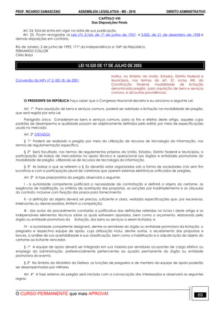 PROF. RICARDO DAMASCENO ASSEMBLEIA LEGISLATIVA - MS - 2016 DIREITO ADMINISTRATIVO
O CURSO PERMANENTE que mais APROVA! 69
CAPÍTULO VIII
Das Disposições Finais
Art. 24. Esta lei entra em vigor na data de sua publicação.
Art. 25. Ficam revogadas as Leis n°s 3.164, de 1° de junho de 1957, e 3.502, de 21 de dezembro de 1958 e
demais disposições em contrário.
Rio de Janeiro, 2 de junho de 1992; 171° da Independência e 104° da República.
FERNANDO COLLOR
Célio Borja
LEI 10.520 DE 17 DE JULHO DE 2002
Conversão da MPv nº 2.182-18, de 2001
Institui, no âmbito da União, Estados, Distrito Federal e
Municípios, nos termos do art. 37, inciso XXI, da
Constituição Federal, modalidade de licitação
denominada pregão, para aquisição de bens e serviços
comuns, e dá outras providências.
O PRESIDENTE DA REPÚBLICA Faço saber que o Congresso Nacional decreta e eu sanciono a seguinte Lei:
Art. 1º Para aquisição de bens e serviços comuns, poderá ser adotada a licitação na modalidade de pregão,
que será regida por esta Lei.
Parágrafo único. Consideram-se bens e serviços comuns, para os fins e efeitos deste artigo, aqueles cujos
padrões de desempenho e qualidade possam ser objetivamente definidos pelo edital, por meio de especificações
usuais no mercado.
Art. 2º (VETADO)
§ 1º Poderá ser realizado o pregão por meio da utilização de recursos de tecnologia da informação, nos
termos de regulamentação específica.
§ 2º Será facultado, nos termos de regulamentos próprios da União, Estados, Distrito Federal e Municípios, a
participação de bolsas de mercadorias no apoio técnico e operacional aos órgãos e entidades promotores da
modalidade de pregão, utilizando-se de recursos de tecnologia da informação.
§ 3º As bolsas a que se referem o § 2o deverão estar organizadas sob a forma de sociedades civis sem fins
lucrativos e com a participação plural de corretoras que operem sistemas eletrônicos unificados de pregões.
Art. 3º A fase preparatória do pregão observará o seguinte:
I - a autoridade competente justificará a necessidade de contratação e definirá o objeto do certame, as
exigências de habilitação, os critérios de aceitação das propostas, as sanções por inadimplemento e as cláusulas
do contrato, inclusive com fixação dos prazos para fornecimento;
II - a definição do objeto deverá ser precisa, suficiente e clara, vedadas especificações que, por excessivas,
irrelevantes ou desnecessárias, limitem a competição;
III - dos autos do procedimento constarão a justificativa das definições referidas no inciso I deste artigo e os
indispensáveis elementos técnicos sobre os quais estiverem apoiados, bem como o orçamento, elaborado pelo
órgão ou entidade promotora da licitação, dos bens ou serviços a serem licitados; e
IV - a autoridade competente designará, dentre os servidores do órgão ou entidade promotora da licitação, o
pregoeiro e respectiva equipe de apoio, cuja atribuição inclui, dentre outras, o recebimento das propostas e
lances, a análise de sua aceitabilidade e sua classificação, bem como a habilitação e a adjudicação do objeto do
certame ao licitante vencedor.
§ 1º A equipe de apoio deverá ser integrada em sua maioria por servidores ocupantes de cargo efetivo ou
emprego da administração, preferencialmente pertencentes ao quadro permanente do órgão ou entidade
promotora do evento.
§ 2º No âmbito do Ministério da Defesa, as funções de pregoeiro e de membro da equipe de apoio poderão
ser desempenhadas por militares
Art. 4º A fase externa do pregão será iniciada com a convocação dos interessados e observará as seguintes
regras:
 