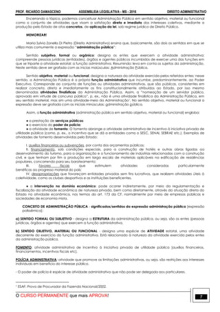 PROF. RICARDO DAMASCENO ASSEMBLEIA LEGISLATIVA - MS - 2016 DIREITO ADMINISTRATIVO
O CURSO PERMANENTE que mais APROVA! 7
Encerrando o tópico, podemos conceituar Administração Pública em sentido objetivo, material ou funcional
como o conjunto de atividades que visam a satisfação direta e imediata dos interesses coletivos, mediante a
produção pelo Estado de atos concretos, de aplicação da lei, sob regime jurídico de Direito Público.
MEMORIZAR!
Maria Sylvia Zanella Di Pietro (Direito Administrativo) ensina que, basicamente, são dois os sentidos em que se
utiliza mais comumente a expressão “administração pública”:
Sentido subjetivo, formal ou orgânico: designa os entes que exercem a atividade administrativa;
compreende pessoas jurídicas (entidades), órgãos e agentes públicos incumbidos de exercer uma das funções em
que se triparte a atividade estatal: a função administrativa. Resumindo: leva em conta os sujeitos da administração.
Neste sentido deve ser grafada com as inicias maiúsculas: Administração Pública.
Sentido objetivo, material ou funcional: designa a natureza da atividade exercida pelos referidos entes; nesse
sentido, a Administração Pública é a própria função administrativa que incumbe, predominantemente, ao Poder
Executivo. Corresponde ao conjunto de funções ou atividades administrativas, que são públicas, consistentes em
realizar concreta, direta e imediatamente os fins constitucionalmente atribuídos ao Estado, por isso mesmo
denominadas atividades finalísticas da Administração Pública. Assim, a “nomeação de um servidor público,
aprovado em virtude de concurso público”, p. ex., não é uma atividade finalística da Administração Pública, em
seu sentido material, mas sim uma atividade-meio da Administração1. No sentido objetivo, material ou funcional a
expressão deve ser grafada com as iniciais minúsculas: administração pública.
Assim, a função administrativa (administração pública em sentido objetivo, material ou funcional) engloba:
● a prestação de serviços públicos;
● o exercício do poder de polícia;
● a atividade de fomento: O fomento abrange a atividade administrativa de incentivo à iniciativa privada de
utilidade pública (como, p. ex., o incentivo que se dá a entidades como o SESC, SENAI, SEBRAE etc.). Exemplos de
atividades de fomento desenvolvidas pelo Estado:
I. auxílios financeiros ou subvenções, por conta dos orçamentos públicos;
II. financiamento, sob condições especiais, para a construção de hotéis e outras obras ligadas ao
desenvolvimento do turismo, para a organização e o funcionamento de indústrias relacionadas com a construção
civil, e que tenham por fim a produção em larga escala de materiais aplicáveis na edificação de residências
populares, concorrendo para seu barateamento;
III. favores fiscais que estimulem atividades consideradas particularmente
benéficas ao progresso material do país;
IV. desapropriações que favoreçam entidades privadas sem fins lucrativos, que realizem atividades úteis à
coletividade, como os clubes desportivos e as instituições beneficentes.
● a intervenção no domínio econômico: pode ocorrer indiretamente, por meio da regulamentação e
fiscalização da atividade econômica de natureza privada, bem como diretamente, através da atuação direta do
Estado na atividade econômica, nos termos do art. 173 da CF, normalmente por meio de empresas públicas e
sociedades de economia mista.
CONCEITO DE ADMINISTRAÇÃO PÚBLICA - significados/sentidos da expressão administração pública [expressão
polissêmica]:
a) SENTIDO FORMAL OU SUBJETIVO - designa a ESTRUTURA da administração pública, ou seja, são os entes (pessoas
jurídicas, órgãos e agentes) que exercem a função administrativa.
b) SENTIDO OBJETIVO, MATERIAL OU FUNCIONAL - designa uma espécie de ATIVIDADE estatal, uma atividade
decorrente do exercício da função administrativa. Está relacionado à natureza da atividade exercida pelos entes
da administração pública.
FOMENTO: atividade administrativa de incentivo à iniciativa privada de utilidade pública [auxílios financeiros,
financiamentos, incentivos fiscais etc].
POLÍCIA ADMINISTRATIVA: atividade que promove as limitações administrativas, ou seja, são restrições aos interesses
individuais em benefício do interesse público.
- O poder de polícia é espécie de atividade administrativa que não pode ser delegada aos particulares.
1 ESAF: Prova de Procurador da Fazenda Nacional/2002.
 
