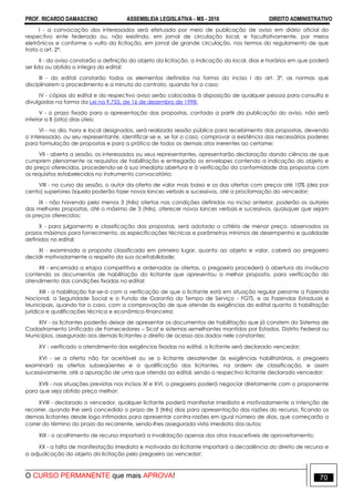 PROF. RICARDO DAMASCENO ASSEMBLEIA LEGISLATIVA - MS - 2016 DIREITO ADMINISTRATIVO
O CURSO PERMANENTE que mais APROVA! 70
I - a convocação dos interessados será efetuada por meio de publicação de aviso em diário oficial do
respectivo ente federado ou, não existindo, em jornal de circulação local, e facultativamente, por meios
eletrônicos e conforme o vulto da licitação, em jornal de grande circulação, nos termos do regulamento de que
trata o art. 2º;
II - do aviso constarão a definição do objeto da licitação, a indicação do local, dias e horários em que poderá
ser lida ou obtida a íntegra do edital;
III - do edital constarão todos os elementos definidos na forma do inciso I do art. 3º, as normas que
disciplinarem o procedimento e a minuta do contrato, quando for o caso;
IV - cópias do edital e do respectivo aviso serão colocadas à disposição de qualquer pessoa para consulta e
divulgadas na forma da Lei no 9.755, de 16 de dezembro de 1998;
V - o prazo fixado para a apresentação das propostas, contado a partir da publicação do aviso, não será
inferior a 8 (oito) dias úteis;
VI - no dia, hora e local designados, será realizada sessão pública para recebimento das propostas, devendo
o interessado, ou seu representante, identificar-se e, se for o caso, comprovar a existência dos necessários poderes
para formulação de propostas e para a prática de todos os demais atos inerentes ao certame;
VII - aberta a sessão, os interessados ou seus representantes, apresentarão declaração dando ciência de que
cumprem plenamente os requisitos de habilitação e entregarão os envelopes contendo a indicação do objeto e
do preço oferecidos, procedendo-se à sua imediata abertura e à verificação da conformidade das propostas com
os requisitos estabelecidos no instrumento convocatório;
VIII - no curso da sessão, o autor da oferta de valor mais baixo e os das ofertas com preços até 10% (dez por
cento) superiores àquela poderão fazer novos lances verbais e sucessivos, até a proclamação do vencedor;
IX - não havendo pelo menos 3 (três) ofertas nas condições definidas no inciso anterior, poderão os autores
das melhores propostas, até o máximo de 3 (três), oferecer novos lances verbais e sucessivos, quaisquer que sejam
os preços oferecidos;
X - para julgamento e classificação das propostas, será adotado o critério de menor preço, observados os
prazos máximos para fornecimento, as especificações técnicas e parâmetros mínimos de desempenho e qualidade
definidos no edital;
XI - examinada a proposta classificada em primeiro lugar, quanto ao objeto e valor, caberá ao pregoeiro
decidir motivadamente a respeito da sua aceitabilidade;
XII - encerrada a etapa competitiva e ordenadas as ofertas, o pregoeiro procederá à abertura do invólucro
contendo os documentos de habilitação do licitante que apresentou a melhor proposta, para verificação do
atendimento das condições fixadas no edital;
XIII - a habilitação far-se-á com a verificação de que o licitante está em situação regular perante a Fazenda
Nacional, a Seguridade Social e o Fundo de Garantia do Tempo de Serviço - FGTS, e as Fazendas Estaduais e
Municipais, quando for o caso, com a comprovação de que atende às exigências do edital quanto à habilitação
jurídica e qualificações técnica e econômico-financeira;
XIV - os licitantes poderão deixar de apresentar os documentos de habilitação que já constem do Sistema de
Cadastramento Unificado de Fornecedores – Sicaf e sistemas semelhantes mantidos por Estados, Distrito Federal ou
Municípios, assegurado aos demais licitantes o direito de acesso aos dados nele constantes;
XV - verificado o atendimento das exigências fixadas no edital, o licitante será declarado vencedor;
XVI - se a oferta não for aceitável ou se o licitante desatender às exigências habilitatórias, o pregoeiro
examinará as ofertas subseqüentes e a qualificação dos licitantes, na ordem de classificação, e assim
sucessivamente, até a apuração de uma que atenda ao edital, sendo o respectivo licitante declarado vencedor;
XVII - nas situações previstas nos incisos XI e XVI, o pregoeiro poderá negociar diretamente com o proponente
para que seja obtido preço melhor;
XVIII - declarado o vencedor, qualquer licitante poderá manifestar imediata e motivadamente a intenção de
recorrer, quando lhe será concedido o prazo de 3 (três) dias para apresentação das razões do recurso, ficando os
demais licitantes desde logo intimados para apresentar contra-razões em igual número de dias, que começarão a
correr do término do prazo do recorrente, sendo-lhes assegurada vista imediata dos autos;
XIX - o acolhimento de recurso importará a invalidação apenas dos atos insuscetíveis de aproveitamento;
XX - a falta de manifestação imediata e motivada do licitante importará a decadência do direito de recurso e
a adjudicação do objeto da licitação pelo pregoeiro ao vencedor;
 