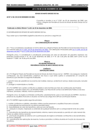 PROF. RICARDO DAMASCENO ASSEMBLEIA LEGISLATIVA - MS - 2016 DIREITO ADMINISTRATIVO
O CURSO PERMANENTE que mais APROVA! 72
LEI 3.150 DE 22 DE DEZEMBRO DE 2005
ESTADO DE MATO GROSSO DO SUL
LEI Nº 3.150, DE 22 DE DEZEMBRO DE 2005.
Consolida e atualiza a Lei n° 2.207, de 29 de dezembro de 2000, que
instituiu o Regime de Previdência Social do Estado de Mato Grosso do Sul
- MSPREV.
Publicada no Diário Oficial nº 6.633, de 23 de dezembro de 2005.
O GOVERNADOR DO ESTADO DE MATO GROSSO DO SUL.
Faço saber que a Assembléia Legislativa decreta e eu sanciono a seguinte Lei:
TÍTULO I
DA CONSOLIDAÇÃO DO MSPREV
Art. 1° Fica consolidado e atualizado na forma desta Lei, o Regime Próprio de Previdência Social de Mato Grosso do
Sul, instituído pela Lei n° 2.207, de 29 de dezembro de 2000, com alterações introduzidas pela Lei n° 2.590, de 26 de
dezembro de 2002, e Lei nº 2.964, de 23 de dezembro de 2004.
Parágrafo único. A consolidação e atualização promovidas por esta Lei decorrem de preceitos expressos nas
Emendas Constitucionais n° 41, de 19 de dezembro de 2003, e n° 47, de 5 de julho de 2005, bem como na Lei
Federal n° 10.887, de 18 de junho de 2004.
TÍTULO II
DO REGIME PRÓPRIO DE
PREVIDÊNCIA SOCIAL DE MATO GROSSO DO SUL
CAPÍTULO I
DISPOSIÇÕES GERAIS
Art. 2° O Regime Próprio de Previdência Social do Estado de Mato Grosso do Sul - MSPREV, visa assegurar, mediante
contribuição, aos seus beneficiários cobertura aos riscos a que estão sujeitos e compreende um conjunto de
benefícios que atendem às seguintes finalidades:
I - garantir meios de subsistência nos eventos de invalidez, doença, acidente em serviço, idade avançada, reclusão
e morte;
II - proteger a maternidade e a família.
Art. 3° O MSPREV tem caráter contributivo e solidário e será mantido por meio de contribuições dos Poderes
Legislativo, Judiciário e Executivo, do Ministério Público, do Tribunal de Contas e da Defensoria Pública e dos seus
membros, servidores, militares, inativos e pensionistas.
Parágrafo único. Os órgãos e entidades contribuirão, subsidiariamente, para a manutenção do MSPREV, visando a
preservar seu equilíbrio financeiro e atuarial, nos termos dos artigos 40 e 249 da Constituição Federal.
Art. 4º O MSPREV rege-se pelos seguintes princípios:
I - caráter contributivo e solidário, atendidos critérios que lhe preservem o equilíbrio financeiro e atuarial;
II - universalidade de participação nos planos previdenciários;
III - irredutibilidade do valor dos benefícios, salvo por erro de fixação;
IV - vedação à criação, majoração ou extensão de qualquer benefício sem a correspondente fonte de custeio
total;
V - manutenção dos benefícios de aposentadoria, reforma, reserva remunerada ou pensão em valor mensal não
inferior ao salário mínimo nacional;
VI - promoção da gestão do sistema com a participação de órgãos e entidades contribuintes e dos beneficiários,
de forma colegiada;
VII - subordinação das aplicações de reservas, fundos e provisões a critérios atuariais em função da natureza dos
benefícios.
 