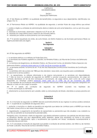 PROF. RICARDO DAMASCENO ASSEMBLEIA LEGISLATIVA - MS - 2016 DIREITO ADMINISTRATIVO
O CURSO PERMANENTE que mais APROVA! 73
CAPÍTULO II
DOS BENEFICIÁRIOS
Seção I
Disposições Preliminares
Art. 5º São filiados ao MSPREV, na qualidade de beneficiários, os segurados e seus dependentes, identificados nos
artigos 13 e 14.
Art. 6º Permanece filiado ao MSPREV, na qualidade de segurado, o servidor titular de cargo efetivo que estiver:
I - cedido a órgão ou entidade da administração direta e indireta de outro ente federativo, com ou sem ônus para
o Estado;
II - afastado ou licenciado, observado o disposto no § 3° do art. 28;
III - afastado do cargo efetivo para o exercício de mandato eletivo;
IV - afastado por cessão ou licenciamento com remuneração.
Art. 7º O servidor requisitado da União, de outro Estado, do Distrito Federal ou de Município permanece filiado ao
regime previdenciário de origem.
Seção II
Dos Segurados
Subseção I
Da Identificação
Art. 8° São segurados do MSPREV:
I - os servidores efetivos e os militares do Poder Executivo;
II - os servidores dos Poderes Legislativo e Judiciário, do Ministério Público, do Tribunal de Contas e da Defensoria
Pública;
III - os membros da Magistratura, do Ministério Público, do Tribunal de Contas, do Ministério Público Especial e da
Defensoria Pública; (redação dada pela Lei nº 3.789, de 25 de novembro de 2009)
IV - os servidores estáveis, na forma do art. 19 do Ato das Disposições Constitucionais Transitórias da Constituição
Federal;
V - os admitidos até 5 de outubro de 1988 que não atendiam, nessa data, aos requisitos para a estabilidade
excepcional no serviço público;
VI - os aposentados, os militares reformados e da reserva remunerada e os servidores em disponibilidade.
§ 1º Não se inclui na condição de segurado do MSPREV o servidor ocupante, exclusivamente, de cargo em
comissão declarado em lei de livre nomeação e exoneração, de cargo eletivo, bem como de outro cargo
temporário ou emprego público. (redação dada pela Lei nº 3.789, de 25 de novembro de 2009)
§ 2º Na hipótese de acumulação remunerada, o servidor mencionado neste artigo será segurado obrigatório em
relação a cada um dos cargos ocupados.
Art. 9º A perda da condição de segurado do MSPREV ocorrerá nas hipóteses de:
I - morte, exoneração ou demissão;
II - afastamento ou licenciamento sem subsídio, soldo ou remuneração do Estado, atendidos os prazos previstos em
lei.
Subseção II
Da Inscrição
Art. 10. A inscrição do segurado no MSPREV decorre automaticamente do seu ingresso no serviço público estadual.
Art. 11. Suspende-se a qualidade de segurado até a:
I - quitação, a inscrição e o direito ao benefício do segurado que deixar de contribuir para o MSPREV por mais de
três meses consecutivos ou seis meses intercalados;
II - regularização, o pagamento do benefício do aposentado ou pensionista que não atualizar o seu cadastro ou
que não se submeter ao recenseamento previdenciário.
Parágrafo único. Ocorrendo o óbito do segurado cujos direitos estiverem suspensos, por período de até doze meses,
os benefícios devidos aos seus dependentes serão deferidos, desde que requeridos na forma e nos prazos
estabelecidos em regulamento, após o recolhimento das quantias em atraso, atualizadas monetariamente e
acrescidas de juros de mora.
Art. 12. É cancelada a inscrição do segurado que perder a condição de servidor público, de militar ou de membro
do Poder Judiciário, Tribunal de Contas e Ministério Público.
 