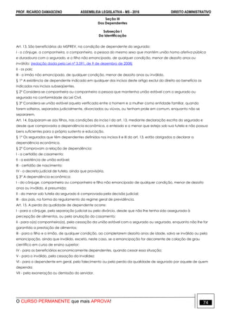 PROF. RICARDO DAMASCENO ASSEMBLEIA LEGISLATIVA - MS - 2016 DIREITO ADMINISTRATIVO
O CURSO PERMANENTE que mais APROVA! 74
Seção III
Dos Dependentes
Subseção I
Da Identificação
Art. 13. São beneficiários do MSPREV, na condição de dependente do segurado:
I - o cônjuge, a companheira, o companheiro, a pessoa do mesmo sexo que mantém união homo-afetiva pública
e duradoura com o segurado, e o filho não emancipado, de qualquer condição, menor de dezoito anos ou
inválido; (redação dada pela Lei nº 3.591, de 9 de dezembro de 2008)
II - os pais;
III - o irmão não emancipado, de qualquer condição, menor de dezoito anos ou inválido.
§ 1º A existência de dependente indicado em qualquer dos incisos deste artigo exclui do direito ao benefício os
indicados nos incisos subseqüentes.
§ 2º Considera-se companheira ou companheiro a pessoa que mantenha união estável com o segurado ou
segurada na conformidade da Lei Civil.
§ 3º Considera-se união estável aquela verificada entre o homem e a mulher como entidade familiar, quando
forem solteiros, separados judicialmente, divorciados ou viúvos, ou tenham prole em comum, enquanto não se
separarem.
Art. 14. Equiparam-se aos filhos, nas condições do inciso I do art. 13, mediante declaração escrita do segurado e
desde que comprovada a dependência econômica, o enteado e o menor que esteja sob sua tutela e não possua
bens suficientes para o próprio sustento e educação.
§ 1º Os segurados que têm dependentes definidos nos incisos II e III do art. 13, estão obrigados a declarar a
dependência econômica.
§ 2° Comprovam a relação de dependência:
I - a certidão de casamento;
II - a existência de união estável;
III - certidão de nascimento;
IV - o decreto judicial de tutela, ainda que provisória.
§ 3° A dependência econômica:
I - do cônjuge, companheira ou companheiro e filho não emancipado de qualquer condição, menor de dezoito
anos ou inválido, é presumida;
II - do menor sob tutela do segurado é comprovada pela decisão judicial;
III - dos pais, na forma do regulamento do regime geral de previdência.
Art. 15. A perda da qualidade de dependente ocorre:
I - para o cônjuge, pela separação judicial ou pelo divórcio, desde que não lhe tenha sido assegurada à
percepção de alimentos, ou pela anulação do casamento;
II - para o(a) companheiro(a), pela cessação da união estável com o segurado ou segurada, enquanto não lhe for
garantida a prestação de alimentos;
III - para o filho e o irmão, de qualquer condição, ao completarem dezoito anos de idade, salvo se inválido ou pela
emancipação, ainda que inválido, exceto, neste caso, se a emancipação for decorrente de colação de grau
científico em curso de ensino superior;
IV - para os beneficiários economicamente dependentes, quando cessar essa situação;
V - para o inválido, pela cessação da invalidez;
VI - para o dependente em geral, pelo falecimento ou pela perda da qualidade de segurado por aquele de quem
dependa;
VII - pela exoneração ou demissão do servidor.
 