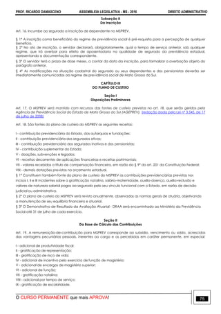 PROF. RICARDO DAMASCENO ASSEMBLEIA LEGISLATIVA - MS - 2016 DIREITO ADMINISTRATIVO
O CURSO PERMANENTE que mais APROVA! 75
Subseção II
Da Inscrição
Art. 16. Incumbe ao segurado a inscrição de dependente no MSPREV.
§ 1º A inscrição como beneficiário do regime de previdência social é pré-requisito para a percepção de qualquer
benefício.
§ 2° No ato de inscrição, o servidor declarará, obrigatoriamente, qual o tempo de serviço anterior, sob qualquer
regime, que irá averbar para efeito de aposentadoria na qualidade de segurado da previdência estadual,
apresentando a documentação correspondente.
§ 3° O servidor terá o prazo de doze meses, a contar da data da inscrição, para formalizar a averbação objeto do
parágrafo anterior.
§ 4º As modificações na situação cadastral do segurado ou seus dependentes e dos pensionistas deverão ser
imediatamente comunicadas ao regime de previdência social de Mato Grosso do Sul.
CAPÍTULO III
DO PLANO DE CUSTEIO
Seção I
Disposições Preliminares
Art. 17. O MSPREV será mantido com recursos das fontes de custeio previstas no art. 18, que serão geridos pela
Agência de Previdência Social do Estado de Mato Grosso do Sul (AGEPREV). (redação dada pela Lei nº 3.545, de 17
de julho de 2008)
Art. 18. São fontes do plano de custeio do MSPREV as seguintes receitas:
I - contribuição previdenciária do Estado, das autarquias e fundações;
II - contribuição previdenciária dos segurados ativos;
III - contribuição previdenciária dos segurados inativos e dos pensionistas;
IV - contribuição suplementar do Estado;
V - doações, subvenções e legados;
VI - receitas decorrentes de aplicações financeiras e receitas patrimoniais;
VII - valores recebidos a título de compensação financeira, em razão do § 9º do art. 201 da Constituição Federal;
VIII - demais dotações previstas no orçamento estadual.
§ 1° Constituem também fonte do plano de custeio do MSPREV as contribuições previdenciárias previstas nos
incisos I, II e III incidentes sobre a gratificação natalina, salário-maternidade, auxílio-doença, auxílio-reclusão e
valores de natureza salarial pagos ao segurado pelo seu vínculo funcional com o Estado, em razão de decisão
judicial ou administrativa.
§ 2° O plano de custeio do MSPREV será revisto anualmente, observadas as normas gerais de atuária, objetivando
a manutenção de seu equilíbrio financeiro e atuarial.
§ 3° O Demonstrativo de Resultado da Avaliação Atuarial - DRAA será encaminhado ao Ministério da Previdência
Social até 31 de julho de cada exercício.
Seção II
Da Base de Cálculo das Contribuições
Art. 19. A remuneração-de-contribuição para MSPREV corresponde ao subsídio, vencimento ou soldo, acrescidos
das vantagens pecuniárias pessoais, inerentes ao cargo e as percebidas em caráter permanente, em especial:
I - adicional de produtividade fiscal;
II - gratificação de representação;
III - gratificação de risco de vida;
IV - adicional de incentivo pelo exercício de função de magistério;
V - adicional de encargos de magistério superior;
VI - adicional de função;
VII - gratificação natalina;
VIII - adicional por tempo de serviço;
IX - gratificação de escolaridade.
 