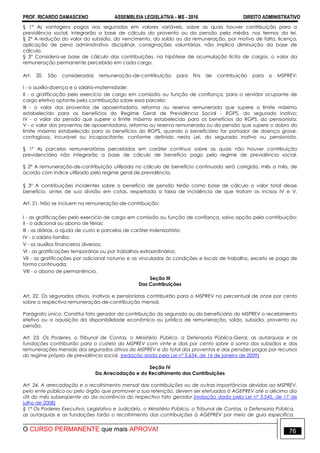 PROF. RICARDO DAMASCENO ASSEMBLEIA LEGISLATIVA - MS - 2016 DIREITO ADMINISTRATIVO
O CURSO PERMANENTE que mais APROVA! 76
§ 1° As vantagens pagas aos segurados em valores variáveis, sobre as quais houver contribuição para a
previdência social, integrarão a base de cálculo do provento ou da pensão pela média, nos termos da lei.
§ 2° A redução do valor do subsídio, do vencimento, do soldo ou da remuneração, por motivo de falta, licença,
aplicação de pena administrativo disciplinar, consignações voluntárias, não implica diminuição da base de
cálculo.
§ 3° Considera-se base de cálculo das contribuições, na hipótese de acumulação lícita de cargos, o valor da
remuneração permanente percebido em cada cargo.
Art. 20. São consideradas remuneração-de-contribuição para fins de contribuição para o MSPREV:
I - o auxílio-doença e o salário-maternidade;
II - a gratificação pelo exercício de cargo em comissão ou função de confiança, para o servidor ocupante de
cargo efetivo optante pela contribuição sobre essa parcela;
III - o valor dos proventos de aposentadoria, reforma ou reserva remunerada que supere o limite máximo
estabelecido para os benefícios do Regime Geral de Previdência Social - RGPS, do segurado inativo;
IV - o valor da pensão que supere o limite máximo estabelecido para os benefícios do RGPS, do pensionista;
V - o valor dos proventos de aposentadoria, reforma ou reserva remunerada ou da pensão que supere o dobro do
limite máximo estabelecido para os benefícios do RGPS, quando o beneficiário for portador de doença grave,
contagiosa, incurável ou incapacitante, conforme definido nesta Lei, do segurado inativo ou pensionista.
§ 1º As parcelas remuneratórias percebidas em caráter contínuo sobre as quais não houver contribuição
previdenciária não integrarão a base de cálculo de benefício pago pelo regime de previdência social.
§ 2º A remuneração-de-contribuição utilizada no cálculo de benefício continuado será corrigida, mês a mês, de
acordo com índice utilizado pelo regime geral de previdência.
§ 3º A contribuições incidentes sobre o benefício de pensão terão como base de cálculo o valor total desse
benefício, antes de sua divisão em cotas, respeitada a faixa de incidência de que tratam os incisos IV e V.
Art. 21. Não se incluem na remuneração-de-contribuição:
I - as gratificações pelo exercício de cargo em comissão ou função de confiança, salvo opção pela contribuição;
II - o adicional ou abono de férias;
III - as diárias, a ajuda de custo e parcelas de caráter indenizatório;
IV - o salário-família;
V - os auxílios financeiros diversos;
VI - as gratificações temporárias ou por trabalhos extraordinários;
VII - as gratificações por adicional noturno e as vinculadas às condições e locais de trabalho, exceto se paga de
forma continuada;
VIII - o abono de permanência.
Seção III
Das Contribuições
Art. 22. Os segurados ativos, inativos e pensionistas contribuirão para o MSPREV no percentual de onze por cento
sobre a respectiva remuneração-de-contribuição mensal.
Parágrafo único. Constitui fato gerador da contribuição do segurado ou do beneficiário do MSPREV o recebimento
efetivo ou a aquisição da disponibilidade econômica ou jurídica de remuneração, soldo, subsídio, provento ou
pensão.
Art. 23. Os Poderes, o Tribunal de Contas, o Ministério Público, a Defensoria Pública-Geral, as autarquias e as
fundações contribuirão para o custeio do MSPREV com vinte e dois por cento sobre a soma dos subsídios e das
remunerações mensais dos segurados ativos do MSPREV e do total dos proventos e das pensões pagas por recursos
do regime próprio de previdência social. (redação dada pela Lei nº 3.634, de 16 de janeiro de 2009)
Seção IV
Da Arrecadação e do Recolhimento das Contribuições
Art. 24. A arrecadação e o recolhimento mensal das contribuições ou de outras importâncias devidas ao MSPREV,
pelo ente público ou pelo órgão que promover a sua retenção, devem ser efetuados à AGEPREV até o décimo dia
útil do mês subseqüente ao da ocorrência do respectivo fato gerador.(redação dada pela Lei nº 3.545, de 17 de
julho de 2008)
§ 1º Os Poderes Executivo, Legislativo e Judiciário, o Ministério Público, o Tribunal de Contas, a Defensoria Pública,
as autarquias e as fundações farão o recolhimento das contribuições à AGEPREV por meio de guia específica,
 