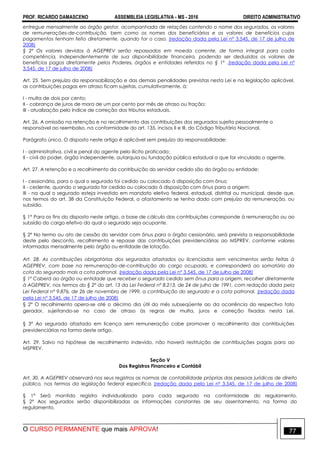 PROF. RICARDO DAMASCENO ASSEMBLEIA LEGISLATIVA - MS - 2016 DIREITO ADMINISTRATIVO
O CURSO PERMANENTE que mais APROVA! 77
entregue mensalmente ao órgão gestor, acompanhada de relações contendo o nome dos segurados, os valores
de remunerações-de-contribuição, bem como os nomes dos beneficiários e os valores de benefícios cujos
pagamentos tenham feito diretamente, quando for o caso. (redação dada pela Lei nº 3.545, de 17 de julho de
2008)
§ 2º Os valores devidos à AGEPREV serão repassados em moeda corrente, de forma integral para cada
competência, independentemente de sua disponibilidade financeira, podendo ser deduzidos os valores de
benefícios pagos diretamente pelos Poderes, órgãos e entidades referidos no § 1º .(redação dada pela Lei nº
3.545, de 17 de julho de 2008)
Art. 25. Sem prejuízo da responsabilização e das demais penalidades previstas nesta Lei e na legislação aplicável,
as contribuições pagas em atraso ficam sujeitas, cumulativamente, à:
I - multa de dois por cento;
II - cobrança de juros de mora de um por cento por mês de atraso ou fração;
III - atualização pelo índice de correção dos tributos estaduais.
Art. 26. A omissão na retenção e no recolhimento das contribuições dos segurados sujeita pessoalmente o
responsável ao reembolso, na conformidade do art. 135, incisos II e III, do Código Tributário Nacional.
Parágrafo único. O disposto neste artigo é aplicável sem prejuízo da responsabilidade:
I - administrativa, civil e penal do agente pelo ilícito praticado;
II - civil do poder, órgão independente, autarquia ou fundação pública estadual a que for vinculado o agente.
Art. 27. A retenção e o recolhimento da contribuição do servidor cedido são do órgão ou entidade:
I - cessionária, para o qual o segurado foi cedido ou colocado à disposição com ônus;
II - cedente, quando o segurado for cedido ou colocado à disposição com ônus para a origem;
III - na qual o segurado esteja investido em mandato eletivo federal, estadual, distrital ou municipal, desde que,
nos termos do art. 38 da Constituição Federal, o afastamento se tenha dado com prejuízo da remuneração, ou
subsídio.
§ 1° Para os fins do disposto neste artigo, a base de cálculo das contribuições corresponde à remuneração ou ao
subsídio do cargo efetivo do qual o segurado seja ocupante.
§ 2º No termo ou ato de cessão do servidor com ônus para o órgão cessionário, será prevista a responsabilidade
deste pelo desconto, recolhimento e repasse das contribuições previdenciárias ao MSPREV, conforme valores
informados mensalmente pelo órgão ou entidade de lotação.
Art. 28. As contribuições obrigatórias dos segurados afastados ou licenciados sem vencimentos serão feitas à
AGEPREV, com base na remuneração-de-contribuição do cargo ocupado, e corresponderá ao somatório da
cota do segurado mais a cota patronal. (redação dada pela Lei nº 3.545, de 17 de julho de 2008)
§ 1º Caberá ao órgão ou entidade que receber o segurado cedido sem ônus para a origem, recolher diretamente
à AGEPREV, nos termos do § 2º do art. 13 da Lei Federal nº 8.213, de 24 de julho de 1991, com redação dada pela
Lei Federal nº 9.876, de 26 de novembro de 1999, a contribuição do segurado e a cota patronal. (redação dada
pela Lei nº 3.545, de 17 de julho de 2008)
§ 2° O recolhimento opera-se até o décimo dia útil do mês subseqüente ao da ocorrência do respectivo fato
gerador, sujeitando-se no caso de atraso às regras de multa, juros e correção fixadas nesta Lei.
§ 3° Ao segurado afastado em licença sem remuneração cabe promover o recolhimento das contribuições
previdenciárias na forma deste artigo.
Art. 29. Salvo na hipótese de recolhimento indevido, não haverá restituição de contribuições pagas para ao
MSPREV.
Seção V
Dos Registros Financeiro e Contábil
Art. 30. A AGEPREV observará nos seus registros as normas de contabilidade próprias das pessoas jurídicas de direito
público, nos termos da legislação federal específica. (redação dada pela Lei nº 3.545, de 17 de julho de 2008)
§ 1° Será mantido registro individualizado para cada segurado na conformidade do regulamento.
§ 2° Aos segurados serão disponibilizadas as informações constantes de seu assentamento, na forma do
regulamento.
 