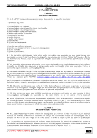PROF. RICARDO DAMASCENO ASSEMBLEIA LEGISLATIVA - MS - 2016 DIREITO ADMINISTRATIVO
O CURSO PERMANENTE que mais APROVA! 78
TÍTULO III
DO PLANO DE BENEFÍCIOS
CAPÍTULO I
DISPOSIÇÕES PRELIMINARES
Art. 31. O MSPREV assegurará aos segurados e seus dependentes os seguintes benefícios:
I - quanto ao segurado:
a) aposentadoria por invalidez;
b) aposentadoria voluntária por tempo de contribuição;
c) aposentadoria voluntária por idade;
d) aposentadoria compulsória por idade;
e) reserva remunerada ou reforma;
f) gratificação natalina;
g) auxílio-doença;
h) auxílio-maternidade;
i) salário-família;
II - quanto ao dependente:
a) pensão por morte do segurado;
b) pensão por desaparecimento ou ausência do segurado;
c) auxílio-reclusão;
d) gratificação natalina.
§ 1º Os benefícios discriminados neste artigo serão concedidos aos segurados ou seus dependentes pela
autoridade competente do Poder Executivo, Legislativo ou Judiciário, do Ministério Público, do Tribunal de Contas
ou da Defensoria Pública, onde o segurado tem lotação, observada a competência constitucional ou legal
respectiva.
§ 2° Os benefícios referidos neste artigo serão pagos diretamente pelo poder, órgão independente, autarquia ou
fundação de lotação dos segurados e compensados pela contribuição retida dos segurados, inativos e
pensionistas e pela respectiva contribuição patronal.
§ 3º Os valores de benefícios que o poder ou órgão independente pagar aos segurados ou dependentes que lhes
são vinculados além do somatório das contribuições mensais retidas e as devidas ao regime de previdência social,
serão apropriados pelo respectivo Poder ou órgão pagador a seu crédito, para compensações por contribuições
futuras ou repasses pela AGEPREV. (redação dada pela Lei nº 3.545, de 17 de julho de 2008)
§ 4° O pagamento ou recebimento de benefício com vício, resultante de erro, dolo, simulação ou fraude, implica a
restituição do total auferido, sem prejuízo das sanções administrativas e penais aplicáveis e anulação do benefício.
Art. 32. Não serão consideradas, para efeito de revisão de benefícios de inatividade ou pensão, as promoções
funcionais ou a atribuição de vantagens pagas em desacordo com a legislação específica ou sobre as quais não
tenha havido contribuição previdenciária, ressalvada as garantias de paridade.
Art. 33. Não poderá ser pago pelo MSPREV benefício de prestação continuada em valor superior à última
remuneração-de-contribuição do segurado ou de valor inferior ou a um salário mínimo nacional.
Art. 34. Os processos de concessão de aposentadoria e pensão à conta do MSPREV serão submetidos ao registro
do Tribunal de Contas do Estado, para os fins do disposto no inciso III do art. 77 da Constituição Estadual, assim
como a revisão de valor quando decorrentes da transformação ou reclassificação do cargo ou função em que se
deu a aposentadoria ou que serviu de referência para a concessão da pensão.
CAPÍTULO II
DA APOSENTADORIA POR INVALIDEZ
Art. 35. A aposentadoria por invalidez será devida ao segurado que, estando ou não em gozo de auxílio-doença,
inclusive por moléstia profissional ou acidente em serviço, for considerado incapaz de readaptação para o
exercício de função do seu cargo ou de outro cargo, e ser-lhe-á paga a partir da data da publicação.
§ 1º Os proventos de aposentadoria por invalidez serão proporcionais ao tempo de contribuição, exceto se
decorrentes de acidente em serviço, moléstia profissional ou doença grave, contagiosa ou incurável, hipóteses em
que os proventos serão integrais, observado, quanto ao seu cálculo, o disposto no art. 76.
 