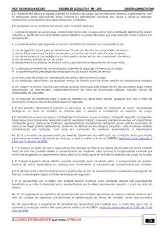 PROF. RICARDO DAMASCENO ASSEMBLEIA LEGISLATIVA - MS - 2016 DIREITO ADMINISTRATIVO
O CURSO PERMANENTE que mais APROVA! 79
§ 2º Acidente em serviço é aquele ocorrido no exercício do cargo, que se relacione, direta ou indiretamente, com
as atribuições deste, provocando lesão corporal ou perturbação funcional que cause a perda ou redução,
permanente ou temporária, da capacidade para o trabalho.
§ 3º Equiparam-se ao acidente em serviço, para os efeitos desta Lei:
I - o acidente ligado ao serviço que, embora não tenha sido a causa única, haja contribuído diretamente para a
redução ou perda da sua capacidade para o trabalho, ou produzido lesão que exija atenção médica para a sua
recuperação;
II - o acidente sofrido pelo segurado no local e no horário do trabalho, em conseqüência de:
a) ato de agressão, sabotagem ou terrorismo praticado por terceiro ou companheiro de serviço;
b) ofensa física intencional, inclusive de terceiro, por motivo de disputa relacionada ao serviço;
c) ato de imprudência, de negligência ou de imperícia de terceiro ou de companheiro de serviço;
d) ato de pessoa privada do uso da razão;
e) desabamento, inundação, incêndio e outros casos fortuitos ou decorrentes de força maior;
III - a doença proveniente de contaminação acidental do segurado no exercício do cargo;
IV - o acidente sofrido pelo segurado ainda que fora do local e horário de serviço:
a) na execução de ordem ou na realização de serviço relacionado ao cargo;
b) na prestação espontânea de qualquer serviço ao Estado para lhe evitar prejuízo ou proporcionar proveito;
c) em viagem a serviço, inclusive para estudo quando financiada pelo Estado dentro de seus planos para melhor
capacitação da mão-de-obra, independentemente do meio de locomoção utilizado, inclusive veículo de
propriedade do segurado;
d) no percurso da residência para o local de trabalho ou deste para aquela, qualquer que seja o meio de
locomoção, inclusive veículo de propriedade do segurado.
§ 4º Nos períodos destinados à refeição ou descanso, ou por ocasião da satisfação de outras necessidades
fisiológicas, no local do trabalho ou durante este, o servidor é considerado no exercício do cargo.
§ 5º Consideram-se doenças graves, contagiosas ou incuráveis, a que se refere o parágrafo segundo, as seguintes:
tuberculose ativa; hanseníase; alienação mental; neoplasia maligna; cegueira; paralisia irreversível e incapacitante;
cardiopatia grave; doença de Parkinson; espondiloartrose anquilosante; nefropatia grave; estado avançado da
doença de Paget (osteíte deformante); síndrome da deficiência imunológica adquirida - Aids; esclerose múltipla,
contaminação por radiação, com base em conclusão da medicina especializada; e hepatopatia.
Art. 36. A concessão de aposentadoria por invalidez dependerá da verificação da condição de incapacidade,
mediante laudo médico elaborado por equipe da perícia médica oficial da AGEPREV.(redação dada pela Lei nº
3.545, de 17 de julho de 2008)
§ 1° A doença ou lesão de que o segurado já era portador ao filiar-se ao regime de previdência social instituído
nesta Lei não lhe conferirá direito à aposentadoria por invalidez, salvo quando a incapacidade sobrevier por
motivo de progressão ou agravamento dessa doença ou lesão, após ter entrado no exercício do cargo ou função.
§ 2° Caberá à perícia oficial solicitar, quando necessário para conclusão sobre a incapacidade do servidor,
parecer de outros especialistas na doença que fundamentar a concessão da aposentadoria por invalidez.
§ 3° O período entre o término da licença e a publicação do ato de aposentadoria é considerado prorrogação da
licença, custeado pelo órgão ou Poder de lotação do segurado.
§ 4° O aposentado por invalidez não poderá exercer qualquer outra atividade laboral sob subordinação
trabalhista, e se voltar à atividade terá a aposentadoria por invalidez permanente cessada, a partir da data do
retorno.
Art. 37. O pagamento do benefício de aposentadoria por invalidez decorrente de doença mental somente será
feito ao curador do segurado, condicionado à apresentação do termo de curatela, ainda que provisório.
Art. 38. Suspende-se o pagamento do benefício do aposentado por invalidez que, a cada dois anos, não se
submeter à avaliação médica feita pela perícia médica da AGEPREV. (redação dada pela Lei nº 3.545, de 17 de
julho de 2008)
 