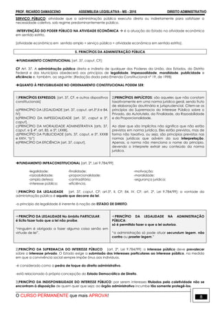 PROF. RICARDO DAMASCENO ASSEMBLEIA LEGISLATIVA - MS - 2016 DIREITO ADMINISTRATIVO
O CURSO PERMANENTE que mais APROVA! 8
SERVIÇO PÚBLICO: atividade que a administração pública executa direta ou indiretamente para satisfazer a
necessidade coletiva, sob regime predominantemente público.
-INTERVENÇÃO DO PODER PÚBLICO NA ATIVIDADE ECONÔMICA  é a atuação do Estado na atividade econômica
em sentido estrito.
[atividade econômica em sentido amplo = serviço público + atividade econômica em sentido estrito].
5. PRINCÍPIOS DA ADMINISTRAÇÃO PÚBLICA
FUNDAMENTO CONSTITUCIONAL [art. 37, caput, CF]:
CF Art. 37. A administração pública direta e indireta de qualquer dos Poderes da União, dos Estados, do Distrito
Federal e dos Municípios obedecerá aos princípios de legalidade, impessoalidade, moralidade, publicidade e
eficiência e, também, ao seguinte: (Redação dada pela Emenda Constitucional nº 19, de 1998)
QUANTO À PREVISIBILIDADE NO ORDENAMENTO CONSTITUCIONAL PODEM SER:
1)PRINCÍPIOS EXPRESSOS; [art. 37, CF, e outros dispositivos
constitucionais]
a)PRINCÍPIO DA LEGALIDADE [art. 37, caput, art.5º,II e 84,
IV];
b)PRINCÍPIO DA IMPESSOALIDADE [art. 37, caput e 5º,
caput],
c)PRINCÍPIO DA MORALIDADE ADMINISTRATIVA [arts. 37,
caput, e § 4º, art. 85, e 5º, LXXIII],
d)PRINCÍPIO DA PUBLICIDADE [arts. 37, caput, e 5º, XXXIII
e XXIV, “b”]
e)PRINCÍPIO DA EFICIÊNCIA [art. 37, caput].
2)PRINCÍPIOS IMPLÍCITOS: são aqueles que não constam
taxativamente em uma norma jurídica geral, sendo fruto
de elaboração doutrinária e jurisprudencial. Citem-se os
princípios da Supremacia do Interesse Público sobre o
Privado, da Autotutela, da Finalidade, da Razoabilidade
e da Proporcionalidade.
Ao dizer que são implícitos não significa que não estão
previstos em norma jurídica. Eles estão previstos, mas de
forma não taxativa, ou seja, são princípios previstos nas
normas jurídicas que advém da sua interpretação.
Apenas, a norma não menciona o nome do princípio,
devendo o interprete extrair seu conteúdo da norma
jurídica.
FUNDAMENTO INFRACONSTITUCIONAL [art. 2°, Lei 9.784/99]
-legalidade; -finalidade; -motivação;
-razoabilidade; -proporcionalidade; -moralidade;
-ampla defesa; -contraditório; -segurança jurídica;
-interesse público; -eficiência.
1)PRINCÍPIO DA LEGALIDADE [art. 37, caput, CF; art.5º, II, CF; 84, IV, CF; art. 2º, Lei 9.784/99]: a vontade da
administração pública é aquela que decorre da lei.
-o princípio da legalidade é inerente à noção de ESTADO DE DIREITO.
PRINCÍPIO DA LEGALIDADE No âmbito PARTICULAR:
é lícito fazer tudo que a lei não proíbe.
“ninguém é obrigado a fazer alguma coisa senão em
virtude de lei”.
PRINCÍPIO DA LEGALIDADE NA ADMINISTRAÇÃO
PÚBLICA:
só é permitido fazer o que a lei autoriza.
“a administração só pode atuar secundum legem, não
contra ou praeter legem.”
2)PRINCÍPIO DA SUPREMACIA DO INTERESSE PÚBLICO [art. 2º, Lei 9.784/99]: o interesse público deve prevalecer
sobre o interesse privado. O Estado exige a submissão dos interesses particulares ao interesse público, na medida
em que a convivência social sempre impõe ônus aos indivíduos.
-é considerado como a pedra de toque do direito administrativo.
-está relacionado à própria concepção do Estado Democrático de Direito.
3)PRINCÍPIO DA INDISPONIBILIDADE DO INTERESSE PÚBLICO: por serem interesses titulados pela coletividade não se
encontram à disposição de quem quer que seja; ao órgão administrativo incumbe tão somente protegê-los.
 
