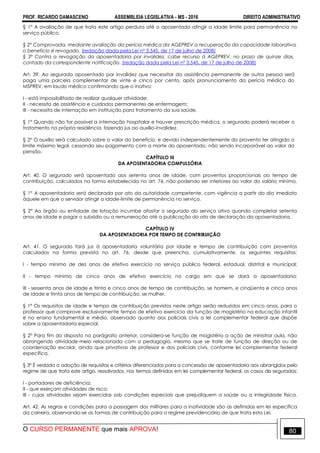 PROF. RICARDO DAMASCENO ASSEMBLEIA LEGISLATIVA - MS - 2016 DIREITO ADMINISTRATIVO
O CURSO PERMANENTE que mais APROVA! 80
§ 1° A avaliação de que trata este artigo perdura até o aposentado atingir a idade limite para permanência no
serviço público.
§ 2º Comprovada, mediante avaliação da perícia médica da AGEPREV a recuperação da capacidade laborativa,
o benefício é revogado. (redação dada pela Lei nº 3.545, de 17 de julho de 2008)
§ 3º Contra a revogação da aposentadoria por invalidez, cabe recurso à AGEPREV, no prazo de quinze dias,
contado da correspondente notificação. (redação dada pela Lei nº 3.545, de 17 de julho de 2008)
Art. 39. Ao segurado aposentado por invalidez que necessitar da assistência permanente de outra pessoa será
paga uma parcela complementar de vinte e cinco por cento, após pronunciamento da perícia médica do
MSPREV, em laudo médico confirmando que o inativo:
I - está impossibilitado de realizar qualquer atividade;
II - necessita de assistência e cuidados permanentes de enfermagem;
III - necessita de internação em instituição para tratamento da sua saúde.
§ 1° Quando não for possível a internação hospitalar e houver prescrição médica, o segurado poderá receber o
tratamento na própria residência, fazendo jus ao auxílio-invalidez.
§ 2° O auxílio será calculado sobre o valor do benefício, e devido independentemente do provento ter atingido o
limite máximo legal, cessando seu pagamento com a morte do aposentado, não sendo incorporável ao valor da
pensão.
CAPÍTULO III
DA APOSENTADORIA COMPULSÓRIA
Art. 40. O segurado será aposentado aos setenta anos de idade, com proventos proporcionais ao tempo de
contribuição, calculados na forma estabelecida no art. 76, não podendo ser inferiores ao valor do salário mínimo.
§ 1° A aposentadoria será declarada por ato da autoridade competente, com vigência a partir do dia imediato
àquele em que o servidor atingir a idade-limite de permanência no serviço.
§ 2° Ao órgão ou entidade de lotação incumbe afastar o segurado do serviço ativo quando completar setenta
anos de idade e pagar o subsídio ou a remuneração até a publicação do ato de declaração da aposentadoria.
CAPÍTULO IV
DA APOSENTADORIA POR TEMPO DE CONTRIBUIÇÃO
Art. 41. O segurado fará jus à aposentadoria voluntária por idade e tempo de contribuição com proventos
calculados na forma prevista no art. 76, desde que preencha, cumulativamente, os seguintes requisitos:
I - tempo mínimo de dez anos de efetivo exercício no serviço público federal, estadual, distrital e municipal;
II - tempo mínimo de cinco anos de efetivo exercício no cargo em que se dará a aposentadoria;
III - sessenta anos de idade e trinta e cinco anos de tempo de contribuição, se homem, e cinqüenta e cinco anos
de idade e trinta anos de tempo de contribuição, se mulher.
§ 1º Os requisitos de idade e tempo de contribuição previstos neste artigo serão reduzidos em cinco anos, para o
professor que comprove exclusivamente tempo de efetivo exercício da função de magistério na educação infantil
e no ensino fundamental e médio, observado quanto aos policiais civis a lei complementar federal que dispõe
sobre a aposentadoria especial.
§ 2° Para fim do disposto no parágrafo anterior, considera-se função de magistério a ação de ministrar aula, não
abrangendo atividade-meio relacionada com a pedagogia, mesmo que se trate de função de direção ou de
coordenação escolar, ainda que privativas de professor e dos policiais civis, conforme lei complementar federal
específica.
§ 3º É vedada a adoção de requisitos e critérios diferenciados para a concessão de aposentadoria aos abrangidos pelo
regime de que trata este artigo, ressalvados, nos termos definidos em lei complementar federal, os casos de segurados:
I - portadores de deficiência;
II - que exerçam atividades de risco;
III - cujas atividades sejam exercidas sob condições especiais que prejudiquem a saúde ou a integridade física.
Art. 42. As regras e condições para a passagem dos militares para a inatividade são as definidas em lei específica
da carreira, observando-se as formas de contribuição para o regime previdenciário de que trata esta Lei.
 