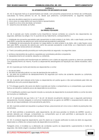 PROF. RICARDO DAMASCENO ASSEMBLEIA LEGISLATIVA - MS - 2016 DIREITO ADMINISTRATIVO
O CURSO PERMANENTE que mais APROVA! 81
CAPÍTULO V
DA APOSENTADORIA POR IMPLEMENTO DE IDADE
Art. 43. O segurado fará jus à aposentadoria por idade, com proventos proporcionais ao tempo de contribuição,
calculados na forma prevista no art. 76, desde que preencha, cumulativamente, os seguintes requisitos:
I - dez anos de efetivo exercício no serviço público;
II - cinco anos no cargo efetivo em que se dará a aposentadoria;
III - sessenta e cinco anos de idade, se homem;
IV - sessenta anos de idade, se mulher.
CAPÍTULO VI
DA PENSÃO POR MORTE
Art. 44. A pensão por morte consistirá numa importância mensal conferida ao conjunto dos dependentes do
segurado, definidos nos artigos 13 e 14, quando do seu falecimento, correspondente à:
I - totalidade dos proventos percebidos pelo aposentado na data anterior à do óbito, até o valor fixado como teto
pelo RGPS, acrescido de setenta por cento da parcela excedente a este limite;
II - totalidade da remuneração do servidor no cargo efetivo na data anterior à do óbito, até o valor fixado como
teto pelo RGPS, acrescido de setenta por cento da parcela excedente a este limite, se o falecimento ocorrer
quando o servidor ainda estiver em atividade.
§ 1º Será concedida pensão provisória por morte presumida do segurado, nos seguintes casos:
I - sentença declaratória de ausência, expedida por autoridade judiciária competente;
II - desaparecimento em acidente, desastre ou catástrofe.
§ 2º A pensão provisória será transformada em definitiva com o óbito do segurado ausente ou deve ser cancelada
com reaparecimento do mesmo, ficando os dependentes desobrigados da reposição dos valores recebidos, salvo
má-fé.
Art. 45. A pensão por morte será devida aos dependentes a contar:
I - do dia do óbito;
II - da data da decisão judicial, no caso de declaração de ausência;
III - da data da ocorrência do desaparecimento do segurado por motivo de acidente, desastre ou catástrofe,
mediante prova idônea.
Art. 46. A pensão será rateada entre todos os dependentes em partes iguais e não será protelada pela falta de
habilitação de outro possível dependente.
§ 1º O cônjuge ausente não exclui do direito à pensão por morte o companheiro ou a companheira, que somente
fará jus ao benefício mediante prova de dependência econômica.
§ 2º A habilitação posterior que importe inclusão ou exclusão de dependente só produzirá efeitos a contar da data
da inscrição ou habilitação.
Art. 47. O pensionista de que trata o § 1º do art. 44 deverá anualmente declarar que o segurado permanece
desaparecido, ficando obrigado a comunicar imediatamente ao gestor do MSPREV o reaparecimento deste, sob
pena de ser responsabilizado civil e penalmente pelo ilícito.
Art. 48. A pensão poderá ser requerida a qualquer tempo, prescrevendo em cinco anos o direito às prestações não
reclamadas.
Art. 49. Será admitido o recebimento, pelo dependente, de até duas pensões no âmbito do MSPREV, exceto a
pensão deixada por cônjuge, companheiro ou companheira que só será permitida a percepção de uma,
ressalvado o direito de opção pela mais vantajosa.
Art. 50. A condição legal de dependente, para fins desta Lei, é aquela verificada na data do óbito do segurado,
observados os critérios de comprovação de dependência econômica.
Parágrafo único. A invalidez ou a alteração de condições quanto ao dependente, supervenientes à morte do
segurado, não darão origem a qualquer direito à pensão.
 