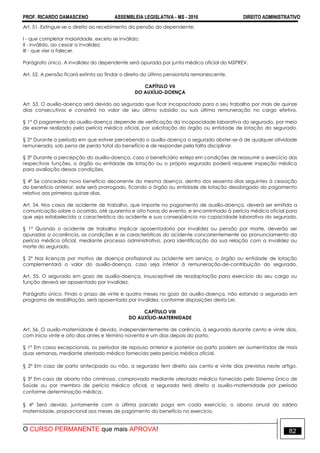 PROF. RICARDO DAMASCENO ASSEMBLEIA LEGISLATIVA - MS - 2016 DIREITO ADMINISTRATIVO
O CURSO PERMANENTE que mais APROVA! 82
Art. 51. Extingue-se o direito ao recebimento da pensão do dependente:
I - que completar maioridade, exceto se inválido;
II - inválido, ao cessar a invalidez;
III - que vier a falecer.
Parágrafo único. A invalidez do dependente será apurada por junta médica oficial do MSPREV.
Art. 52. A pensão ficará extinta ao findar o direito do último pensionista remanescente.
CAPÍTULO VII
DO AUXÍLIO-DOENÇA
Art. 53. O auxílio-doença será devido ao segurado que ficar incapacitado para o seu trabalho por mais de quinze
dias consecutivos e consistirá no valor de seu último subsídio ou sua última remuneração no cargo efetivo.
§ 1° O pagamento do auxílio-doença depende de verificação da incapacidade laborativa do segurado, por meio
de exame realizado pela perícia médica oficial, por solicitação do órgão ou entidade de lotação do segurado.
§ 2° Durante o período em que estiver percebendo o auxílio-doença o segurado abster-se-á de qualquer atividade
remunerada, sob pena de perda total do benefício e de responder pela falta disciplinar.
§ 3º Durante a percepção do auxílio-doença, caso o beneficiário esteja em condições de reassumir o exercício das
respectivas funções, o órgão ou entidade de lotação ou o próprio segurado poderá requerer inspeção médica
para avaliação dessas condições.
§ 4º Se concedido novo benefício decorrente da mesma doença, dentro dos sessenta dias seguintes à cessação
do benefício anterior, este será prorrogado, ficando o órgão ou entidade de lotação desobrigado do pagamento
relativo aos primeiros quinze dias.
Art. 54. Nos casos de acidente de trabalho, que importe no pagamento de auxílio-doença, deverá ser emitida a
comunicação sobre o ocorrido, até quarenta e oito horas do evento, e encaminhado à perícia médica oficial para
que seja estabelecida a característica do acidente e sua conseqüência na capacidade laborativa do segurado.
§ 1º Quando o acidente de trabalho implicar aposentadoria por invalidez ou pensão por morte, deverão ser
apuradas a ocorrência, as condições e as características do acidente concorrentemente ao pronunciamento da
perícia médica oficial, mediante processo administrativo, para identificação da sua relação com a invalidez ou
morte do segurado.
§ 2° Nas licenças por motivo de doença profissional ou acidente em serviço, o órgão ou entidade de lotação
complementará o valor do auxílio-doença, caso seja inferior à remuneração-de-contribuição do segurado.
Art. 55. O segurado em gozo de auxílio-doença, insusceptível de readaptação para exercício do seu cargo ou
função deverá ser aposentado por invalidez.
Parágrafo único. Findo o prazo de vinte e quatro meses no gozo do auxílio-doença, não estando o segurado em
programa de reabilitação, será aposentado por invalidez, conforme disposições desta Lei.
CAPÍTULO VIII
DO AUXÍLIO-MATERNIDADE
Art. 56. O auxílo-maternidade é devido, independentemente de carência, à segurada durante cento e vinte dias,
com início vinte e oito dias antes e término noventa e um dias depois do parto.
§ 1º Em casos excepcionais, os períodos de repouso anterior e posterior ao parto podem ser aumentados de mais
duas semanas, mediante atestado médico fornecido pela perícia médica oficial.
§ 2º Em caso de parto antecipado ou não, a segurada tem direito aos cento e vinte dias previstos neste artigo.
§ 3º Em caso de aborto não criminoso, comprovado mediante atestado médico fornecido pelo Sistema Único de
Saúde ou por membro de perícia médica oficial, a segurada terá direito a auxílio-maternidade por período
conforme determinação médica.
§ 4º Será devido, juntamente com a última parcela paga em cada exercício, o abono anual do salário
maternidade, proporcional aos meses de pagamento do benefício no exercício.
 