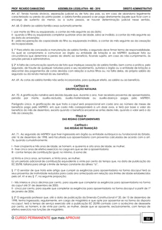 PROF. RICARDO DAMASCENO ASSEMBLEIA LEGISLATIVA - MS - 2016 DIREITO ADMINISTRATIVO
O CURSO PERMANENTE que mais APROVA! 84
Art. 67. Tendo havido divórcio, separação judicial ou de fato dos pais, ou em caso de abandono legalmente
caracterizado ou perda do pátrio-poder, o salário-família passará a ser pago diretamente àquele que ficar com o
encargo de sustento do menor, ou a outra pessoa, se houver determinação judicial nesse sentido.
Art. 68. O direito ao salário-família cessa automaticamente:
I - por morte do filho ou equiparado, a contar do mês seguinte ao do óbito;
II - quando o filho ou equiparado completar quatorze anos de idade, salvo se inválido, a contar do mês seguinte ao
da data do aniversário;
III - pela recuperação da capacidade do filho ou equiparado inválido, a contar do mês seguinte ao da cessação
da incapacidade.
§ 1° Para efeito de concessão e manutenção do salário-família, o segurado deve firmar termo de responsabilidade,
no qual se comprometa a comunicar ao órgão ou entidade de lotação e ao MSPREV qualquer fato ou
circunstância que determine a perda do direito ao benefício, ficando sujeito, em caso do não-cumprimento, às
sanções penais e administrativa.
§ 2° A falta de comunicação oportuna de fato que implique cessação do salário-família, bem como a prática, pelo
segurado, de fraude de qualquer natureza para o seu recebimento, autoriza o órgão ou a entidade de lotação a
descontar dos pagamentos de cotas devidas com relação a outros filhos ou, na falta delas, do próprio salário do
segurado ou da renda mensal do seu benefício.
Art. 69. As cotas do salário-família não serão incorporadas, para qualquer efeito, ao salário ou ao benefício.
CAPÍTULO XI
GRATIFICAÇÃO NATALINA
Art. 70. A gratificação natalina será devida àquele que, durante o ano, tiver recebido proventos de aposentadoria,
pensão por morte, auxílio–reclusão, auxílio-maternidade ou auxílio-doença pagos pelo MSPREV.
Parágrafo único. A gratificação de que trata o caput será proporcional em cada ano ao número de meses de
benefício pago pelo MSPREV, em que cada mês corresponderá a um doze avos, e terá por base o valor do
benefício do mês de dezembro, exceto quando o benefício encerrar-se antes deste mês, quando o valor será o do
mês da cessação.
TÍTULO IV
DAS REGRAS COMPLEMENTARES
CAPÍTULO I
DAS REGRAS DE TRANSIÇÃO
Art. 71. Ao segurado do MSPREV que tiver ingressado em órgão ou entidade autárquica ou fundacional do Estado,
até 16 de dezembro de 1998, será facultada sua aposentadoria com proventos calculados de acordo com o art.
76, quando cumulativamente:
I - tiver cinqüenta e três anos de idade, se homem, e quarenta e oito anos de idade, se mulher;
II - tiver cinco anos de efetivo exercício no cargo em que se der a aposentadoria;
III - contar tempo de contribuição igual, no mínimo, à soma de:
a) trinta e cinco anos, se homem, e trinta anos, se mulher;
b) um período adicional de contribuição equivalente a vinte por cento do tempo que, na data de publicação da
EC 20/98, faltaria para atingir o limite de tempo constante da alínea “a”.
§ 1º O servidor de que trata este artigo que cumprir as exigências para aposentadoria na forma docaput terá os
seus proventos de inatividade reduzidos para cada ano antecipado em relação aos limites de idade estabelecidos
pelo art. 41 e seu § 1º, na seguinte proporção:
I - três inteiros e cinco décimos por cento, para aquele que completar as exigências para aposentadoria na forma
do caput até 31 de dezembro de 2005;
II - cinco por cento, para aquele que completar as exigências para aposentadoria na forma docaput a partir de 1º
de janeiro de 2006.
§ 2° O segurado professor que, até a data de publicação da Emenda Constitucional nº 20, de 15 de dezembro de
1998, tenha ingressado, regularmente, em cargo de magistério e que opte por aposentar-se na forma do disposto
no caput, terá o tempo de serviço exercido até a publicação EC 20/98 contado com o acréscimo de dezessete
por cento, se homem, e de vinte por cento, se mulher, desde que se aposente, exclusivamente, com tempo de
efetivo exercício nas funções de magistério.
 