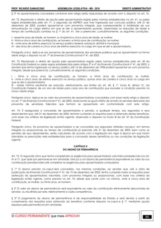 PROF. RICARDO DAMASCENO ASSEMBLEIA LEGISLATIVA - MS - 2016 DIREITO ADMINISTRATIVO
O CURSO PERMANENTE que mais APROVA! 85
§ 3º As aposentadorias concedidas conforme este artigo serão reajustadas de acordo com o disposto no art. 76.
Art. 72. Ressalvado o direito de opção pela aposentadoria regida pelas normas estabelecidas no art. 41, ou pelas
regras estabelecidas pelo art. 71, o segurado do MSPREV que tiver ingressado por concurso público, até 31 de
dezembro de 2003, poderá aposentar-se com proventos integrais, que corresponderão à totalidade da sua
remuneração no cargo efetivo em que se der a aposentadoria quando, observadas as reduções de idade e
tempo de contribuição contidas no § 1º do art. 41, vier a preencher, cumulativamente, as seguintes condições:
I - sessenta anos de idade, se homem, e cinqüenta e cinco anos de idade, se mulher;
II - trinta e cinco anos de contribuição, se homem, e trinta anos de contribuição, se mulher;
III - vinte anos de efetivo exercício no serviço público federal, estadual, distrital e municipal;
IV - dez anos de carreira e cinco anos de efetivo exercício no cargo em que se der a aposentadoria.
Parágrafo único. Aplica-se aos proventos de aposentadorias dos servidores públicos que se aposentarem na forma
deste artigo o disposto no art. 7º da Emenda Constitucional nº 41, de 2003.
Art. 73. Ressalvado o direito de opção pela aposentadoria regida pelas normas estabelecidas pelo art. 40 da
Constituição Federal ou pelas regras estabelecidas pelos artigos 2º e 6º da Emenda Constitucional nº 41, de 2003, o
servidor que tenha ingressado no serviço público até 16 de dezembro de 1998 poderá aposentar-se com proventos
integrais, desde que preencha, cumulativamente, as seguintes condições:
I - trinta e cinco anos de contribuição, se homem, e trinta anos de contribuição, se mulher;
II - vinte e cinco anos de efetivo exercício no serviço público, quinze anos de carreira e cinco anos no cargo em
que se der a aposentadoria;
III - idade mínima resultante da redução, relativamente aos limites do art. 40, § 1º, inciso III, alínea "a", da
Constituição Federal, de um ano de idade para cada ano de contribuição que exceder a condição prevista no
inciso I deste artigo.
Parágrafo único. Aplica-se ao valor dos proventos de aposentadorias concedidas com base neste artigo o disposto
no art. 7º da Emenda Constitucional nº 41, de 2003, observando-se igual critério de revisão às pensões derivadas dos
proventos de servidores falecidos que tenham se aposentado em conformidade com este artigo.
Art. 74. É assegurada a concessão de aposentadoria e pensão, a qualquer tempo, aos segurados e seus
dependentes que, até 31 de dezembro de 2003, tenham cumprido os requisitos para a obtenção destes benefícios,
com base nos critérios da legislação então vigente, observado o disposto no inciso XI do art. 37 da Constituição
Federal.
Parágrafo único. Os proventos da aposentadoria a ser concedida aos segurados referidos nocaput, em termos
integrais ou proporcionais ao tempo de contribuição já exercido até 31 de dezembro de 2003, bem como as
pensões de seus dependentes, serão calculados de acordo com a legislação em vigor à época em que foram
atendidas as prescrições nela estabelecidas para a concessão desses benefícios ou nas condições da legislação
vigente.
CAPÍTULO II
DO ABONO DE PERMANÊNCIA
Art. 75. O segurado ativo que tenha completado as exigências para aposentadoria voluntária estabelecida nos art.
41 e 71, que opte por permanecer em atividade, fará jus a um abono de permanência equivalente ao valor da sua
contribuição previdenciária até completar as exigências para aposentadoria compulsória.
§ 1º O abono previsto no caput será concedido, nas mesmas condições, ao servidor que, até a data de
publicação da Emenda Constitucional nº 41, de 19 de dezembro de 2003, tenha cumprido todos os requisitos para
obtenção da aposentadoria voluntária, com proventos integrais ou proporcionais, com base nos critérios da
legislação então vigente, como previsto no art. 74, desde que conte com, no mínimo, vinte e cinco anos de
contribuição, se mulher, ou trinta anos, se homem.
§ 2º O valor do abono de permanência será equivalente ao valor da contribuição efetivamente descontada do
servidor, ou recolhida por este, relativamente a cada competência.
§ 3º O pagamento do abono de permanência é de responsabilidade do Estado e será devido a partir do
cumprimento dos requisitos para obtenção do benefício conforme disposto no caput e § 1º, mediante opção
expressa pela permanência em atividade.
 