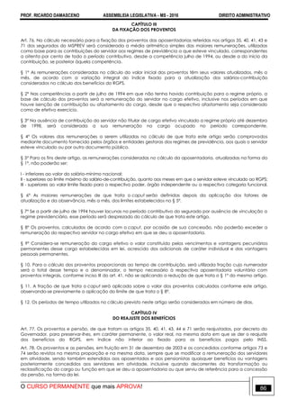 PROF. RICARDO DAMASCENO ASSEMBLEIA LEGISLATIVA - MS - 2016 DIREITO ADMINISTRATIVO
O CURSO PERMANENTE que mais APROVA! 86
CAPÍTULO III
DA FIXAÇÃO DOS PROVENTOS
Art. 76. No cálculo necessário para a fixação dos proventos das aposentadorias referidas nos artigos 35, 40, 41, 43 e
71 dos segurados do MSPREV será considerada a média aritmética simples das maiores remunerações, utilizadas
como base para as contribuições do servidor aos regimes de previdência a que esteve vinculado, correspondentes
a oitenta por cento de todo o período contributivo, desde a competência julho de 1994, ou desde a do início da
contribuição, se posterior àquela competência.
§ 1º As remunerações consideradas no cálculo do valor inicial dos proventos têm seus valores atualizados, mês a
mês, de acordo com a variação integral do índice fixado para a atualização dos salários-contribuição
considerados no cálculo dos benefícios do RGPS.
§ 2º Nas competências a partir de julho de 1994 em que não tenha havido contribuição para o regime próprio, a
base de cálculo dos proventos será a remuneração do servidor no cargo efetivo, inclusive nos períodos em que
houve isenção de contribuição ou afastamento do cargo, desde que o respectivo afastamento seja considerado
como de efetivo exercício.
§ 3º Na ausência de contribuição do servidor não titular de cargo efetivo vinculado a regime próprio até dezembro
de 1998, será considerada a sua remuneração no cargo ocupado no período correspondente.
§ 4º Os valores das remunerações a serem utilizadas no cálculo de que trata este artigo serão comprovados
mediante documento fornecido pelos órgãos e entidades gestoras dos regimes de previdência, aos quais o servidor
esteve vinculado ou por outro documento público.
§ 5º Para os fins deste artigo, as remunerações consideradas no cálculo da aposentadoria, atualizadas na forma do
§ 1º, não poderão ser:
I - inferiores ao valor do salário-mínimo nacional;
II - superiores ao limite máximo do salário-de-contribuição, quanto aos meses em que o servidor esteve vinculado ao RGPS;
III - superiores ao valor limite fixado para o respectivo poder, órgão independente ou a respectiva categoria funcional.
§ 6º As maiores remunerações de que trata o caput serão definidas depois da aplicação dos fatores de
atualização e da observância, mês a mês, dos limites estabelecidos no § 5º.
§ 7º Se a partir de julho de 1994 houver lacunas no período contributivo do segurado por ausência de vinculação a
regime previdenciário, esse período será desprezado do cálculo de que trata este artigo.
§ 8º Os proventos, calculados de acordo com o caput, por ocasião de sua concessão, não poderão exceder a
remuneração do respectivo servidor no cargo efetivo em que se deu a aposentadoria.
§ 9º Considera-se remuneração do cargo efetivo o valor constituído pelos vencimentos e vantagens pecuniárias
permanentes desse cargo estabelecidas em lei, acrescido dos adicionais de caráter individual e das vantagens
pessoais permanentes.
§ 10. Para o cálculo dos proventos proporcionais ao tempo de contribuição, será utilizada fração cujo numerador
será o total desse tempo e o denominador, o tempo necessário à respectiva aposentadoria voluntária com
proventos integrais, conforme inciso III do art. 41, não se aplicando a redução de que trata o § 1º do mesmo artigo.
§ 11. A fração de que trata o caput será aplicada sobre o valor dos proventos calculados conforme este artigo,
observando-se previamente a aplicação do limite de que trata o § 8º.
§ 12. Os períodos de tempo utilizados no cálculo previsto neste artigo serão considerados em número de dias.
CAPÍTULO IV
DO REAJUSTE DOS BENEFÍCIOS
Art. 77. Os proventos e pensão, de que tratam os artigos 35, 40, 41, 43, 44 e 71 serão reajustados, por decreto do
Governador, para preservar-lhes, em caráter permanente, o valor real, na mesma data em que se der o reajuste
dos benefícios do RGPS, em índice não inferior ao fixado para os benefícios pagos pelo INSS.
Art. 78. Os proventos e as pensões, em fruição em 31 de dezembro de 2003 e os concedidos conforme artigos 73 e
74 serão revistos na mesma proporção e na mesma data, sempre que se modificar a remuneração dos servidores
em atividade, sendo também estendidos aos aposentados e aos pensionistas quaisquer benefícios ou vantagens
posteriormente concedidos aos servidores em atividade, inclusive quando decorrentes da transformação ou
reclassificação do cargo ou função em que se deu a aposentadoria ou que serviu de referência para a concessão
da pensão, na forma da lei.
 