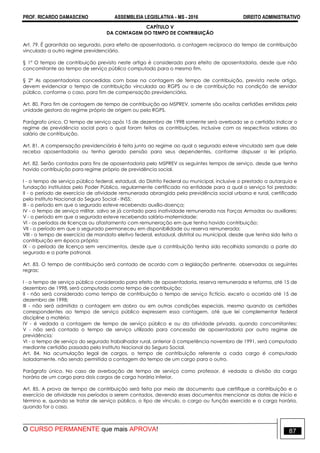 PROF. RICARDO DAMASCENO ASSEMBLEIA LEGISLATIVA - MS - 2016 DIREITO ADMINISTRATIVO
O CURSO PERMANENTE que mais APROVA! 87
CAPÍTULO V
DA CONTAGEM DO TEMPO DE CONTRIBUIÇÃO
Art. 79. É garantida ao segurado, para efeito de aposentadoria, a contagem recíproca do tempo de contribuição
vinculado a outro regime previdenciário.
§ 1° O tempo de contribuição previsto neste artigo é considerado para efeito de aposentadoria, desde que não
concomitante ao tempo de serviço público computado para o mesmo fim.
§ 2° As aposentadorias concedidas com base na contagem de tempo de contribuição, prevista neste artigo,
devem evidenciar o tempo de contribuição vinculada ao RGPS ou o de contribuição na condição de servidor
público, conforme o caso, para fim de compensação previdenciária.
Art. 80. Para fim de contagem de tempo de contribuição ao MSPREV, somente são aceitas certidões emitidas pela
unidade gestora do regime próprio de origem ou pelo RGPS.
Parágrafo único. O tempo de serviço após 15 de dezembro de 1998 somente será averbado se a certidão indicar o
regime de previdência social para o qual foram feitas as contribuições, inclusive com os respectivos valores do
salário de contribuição.
Art. 81. A compensação previdenciária é feita junto ao regime ao qual o segurado esteve vinculado sem que dele
receba aposentadoria ou tenha gerado pensão para seus dependentes, conforme dispuser a lei própria.
Art. 82. Serão contados para fins de aposentadoria pelo MSPREV os seguintes tempos de serviço, desde que tenha
havido contribuição para regime próprio de previdência social.
I - o tempo de serviço público federal, estadual, do Distrito Federal ou municipal, inclusive o prestado a autarquia e
fundação instituídas pelo Poder Público, regularmente certificado na entidade para a qual o serviço foi prestado;
II - o período de exercício de atividade remunerada abrangida pela previdência social urbana e rural, certificado
pelo Instituto Nacional do Seguro Social - INSS;
III - o período em que o segurado esteve recebendo auxílio-doença;
IV - o tempo de serviço militar, salvo se já contado para inatividade remunerada nas Forças Armadas ou auxiliares;
V - o período em que a segurada esteve recebendo salário-maternidade;
VI - os períodos de licenças ou afastamento com remuneração em que tenha havido contribuição;
VII - o período em que o segurado permaneceu em disponibilidade ou reserva remunerada;
VIII - o tempo de exercício de mandato eletivo federal, estadual, distrital ou municipal, desde que tenha sido feita a
contribuição em época própria;
IX - o período de licença sem vencimentos, desde que a contribuição tenha sido recolhida somando a parte do
segurado e a parte patronal.
Art. 83. O tempo de contribuição será contado de acordo com a legislação pertinente, observadas as seguintes
regras:
I - o tempo de serviço público considerado para efeito de aposentadoria, reserva remunerada e reforma, até 15 de
dezembro de 1998, será computado como tempo de contribuição;
II - não será considerado como tempo de contribuição o tempo de serviço fictício, exceto o ocorrido até 15 de
dezembro de 1998;
III - não será admitida a contagem em dobro ou em outras condições especiais, mesmo quando as certidões
correspondentes ao tempo de serviço público expressem essa contagem, até que lei complementar federal
discipline a matéria;
IV - é vedada a contagem de tempo de serviço público e ou da atividade privada, quando concomitantes;
V - não será contado o tempo de serviço utilizado para concessão de aposentadoria por outro regime de
previdência;
VI - o tempo de serviço do segurado trabalhador rural, anterior à competência novembro de 1991, será computado
mediante certidão passada pelo Instituto Nacional do Seguro Social.
Art. 84. Na acumulação legal de cargos, o tempo de contribuição referente a cada cargo é computado
isoladamente, não sendo permitida a contagem do tempo de um cargo para o outro.
Parágrafo único. No caso de averbação de tempo de serviço como professor, é vedada a divisão da carga
horária de um cargo para dois cargos de carga horária inferior.
Art. 85. A prova de tempo de contribuição será feita por meio de documento que certifique a contribuição e o
exercício de atividade nos períodos a serem contados, devendo esses documentos mencionar as datas de início e
término e, quando se tratar de serviço público, o tipo de vínculo, o cargo ou função exercido e a carga horária,
quando for o caso.
 