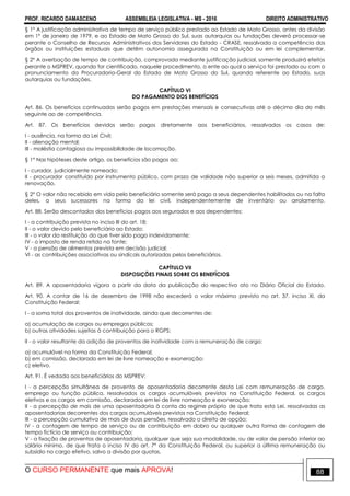 PROF. RICARDO DAMASCENO ASSEMBLEIA LEGISLATIVA - MS - 2016 DIREITO ADMINISTRATIVO
O CURSO PERMANENTE que mais APROVA! 88
§ 1º A justificação administrativa de tempo de serviço público prestado ao Estado de Mato Grosso, antes da divisão
em 1º de janeiro de 1979, e ao Estado de Mato Grosso do Sul, suas autarquias ou fundações deverá processar-se
perante o Conselho de Recursos Administrativos dos Servidores do Estado - CRASE, ressalvada a competência dos
órgãos ou instituições estaduais que detêm autonomia assegurada na Constituição ou em lei complementar.
§ 2º A averbação de tempo de contribuição, comprovada mediante justificação judicial, somente produzirá efeitos
perante o MSPREV, quando for cientificado, naquele procedimento, o ente ao qual o serviço foi prestado ou com o
pronunciamento da Procuradoria-Geral do Estado de Mato Grosso do Sul, quando referente ao Estado, suas
autarquias ou fundações.
CAPÍTULO VI
DO PAGAMENTO DOS BENEFÍCIOS
Art. 86. Os benefícios continuados serão pagos em prestações mensais e consecutivas até o décimo dia do mês
seguinte ao de competência.
Art. 87. Os benefícios devidos serão pagos diretamente aos beneficiários, ressalvados os casos de:
I - ausência, na forma da Lei Civil;
II - alienação mental;
III - moléstia contagiosa ou impossibilidade de locomoção.
§ 1° Nas hipóteses deste artigo, os benefícios são pagos ao:
I - curador, judicialmente nomeado;
II - procurador constituído por instrumento público, com prazo de validade não superior a seis meses, admitida a
renovação.
§ 2° O valor não recebido em vida pelo beneficiário somente será pago a seus dependentes habilitados ou na falta
deles, a seus sucessores na forma da lei civil, independentemente de inventário ou arrolamento.
Art. 88. Serão descontados dos benefícios pagos aos segurados e aos dependentes:
I - a contribuição prevista no inciso III do art. 18;
II - o valor devido pelo beneficiário ao Estado;
III - o valor da restituição do que tiver sido pago indevidamente;
IV - o imposto de renda retido na fonte;
V - a pensão de alimentos prevista em decisão judicial;
VI - as contribuições associativas ou sindicais autorizadas pelos beneficiários.
CAPÍTULO VII
DISPOSIÇÕES FINAIS SOBRE OS BENEFÍCIOS
Art. 89. A aposentadoria vigora a partir da data da publicação do respectivo ato no Diário Oficial do Estado.
Art. 90. A contar de 16 de dezembro de 1998 não excederá o valor máximo previsto no art. 37, inciso XI, da
Constituição Federal:
I - a soma total dos proventos de inatividade, ainda que decorrentes de:
a) acumulação de cargos ou empregos públicos;
b) outras atividades sujeitas à contribuição para o RGPS;
II - o valor resultante da adição de proventos de inatividade com a remuneração de cargo:
a) acumulável na forma da Constituição Federal;
b) em comissão, declarado em lei de livre nomeação e exoneração;
c) eletivo.
Art. 91. É vedada aos beneficiários do MSPREV:
I - a percepção simultânea de provento de aposentadoria decorrente desta Lei com remuneração de cargo,
emprego ou função pública, ressalvados os cargos acumuláveis previstos na Constituição Federal, os cargos
eletivos e os cargos em comissão, declarados em lei de livre nomeação e exoneração;
II - a percepção de mais de uma aposentadoria à conta do regime próprio de que trata esta Lei, ressalvadas as
aposentadorias decorrentes dos cargos acumuláveis previstos na Constituição Federal;
III - a percepção cumulativa de mais de duas pensões, ressalvado o direito de opção;
IV - a contagem de tempo de serviço ou de contribuição em dobro ou qualquer outra forma de contagem de
tempo fictício de serviço ou contribuição;
V - a fixação de proventos de aposentadoria, qualquer que seja sua modalidade, ou de valor de pensão inferior ao
salário mínimo, de que trata o inciso IV do art. 7° da Constituição Federal, ou superior a última remuneração ou
subsídio no cargo efetivo, salvo a divisão por quotas.
 