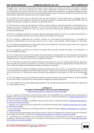 PROF. RICARDO DAMASCENO ASSEMBLEIA LEGISLATIVA - MS - 2016 DIREITO ADMINISTRATIVO
O CURSO PERMANENTE que mais APROVA! 89
Parágrafo único. A vedação mencionada no inciso I não se aplica aos membros de poder e aos inativos, servidores
e militares que, até 15 de dezembro de 1998, tenham ingressado novamente no serviço público, mediante
concurso público de provas ou de provas e títulos e pelas demais formas previstas na Constituição Federal, sendo-
lhes proibida a percepção de mais de uma aposentadoria pelo regime próprio de previdência do Estado de Mato
Grosso do Sul, observado o limite de que trata o artigo anterior.
Art. 92. Decai em cinco anos, a contar da data em que deveriam ter sido pagas, toda e qualquer ação do
beneficiário para haver prestações vencidas ou quaisquer restituições ou diferenças devidas pelo MSPREV, salvo os
direitos dos menores, incapazes ou ausentes, na forma da Lei Civil.
§ 1º É de dez anos o prazo de decadência de todo e qualquer direito ou ação do segurado ou beneficiário para a
revisão do ato de concessão de benefício, a contar do dia primeiro do mês seguinte ao do recebimento da
primeira prestação ou, quando for o caso, do dia em que tomar conhecimento da decisão indeferitória definitiva
no âmbito administrativo.
§ 2º Não é considerado pedido de revisão de decisão indeferitória definitiva, mas de novo pedido de benefício, o
que vier acompanhado de outros documentos além dos já existentes no processo.
Art. 93. É vedada a celebração de convênio, consórcio ou outra forma de associação para a concessão dos
benefícios previdenciários de que trata esta Lei com a União, outros Estados, Distrito Federal ou Municípios.
Art. 94. O regime de previdência social de Mato Grosso do Sul observará, quando for omisso nesta Lei, as regras do
Regime Geral de Previdência Social - RGPS.
Art. 95. Ao segurado que tiver sua inscrição cancelada será fornecida certidão de tempo de contribuição, na
forma da legislação vigente.
Art. 96. A análise dos processos de concessão de aposentadoria e pensão para fins de percepção de benefícios
previdenciários será da responsabilidade de unidades administrativas integrantes das estruturas de cada Poder, do
Ministério Público e do Tribunal de Contas e da Defensoria Pública.
Art. 97. A Secretaria de Estado de Gestão Pública é responsável, por meio de unidade administrativa específica,
pela instrução dos processos de benefícios concedidos a servidores e respectivos dependentes do Poder Executivo,
com o apoio dos órgãos da administração direta, autarquias e fundações.
Art. 98. Os notários e os oficiais de registro do Estado de Mato Grosso do Sul, ativos ou aposentados, não incluídos
como beneficiários do Regime Geral de Previdência Social – RGPS, serão contribuintes do regime instituído por esta
Lei, na forma do art. 14, desde que inscritos do sistema de previdência criado pela Lei n° 204, de 29 de dezembro
de 1980.
Art. 99. A transferência para a inatividade de militares do Estado decorrente de mandato eletivo, decisão disciplinar
ou da justiça militar, é concedida na conformidade da legislação estadual específica.
Art. 100. O MSPREV não se responsabiliza pelo pagamento de benefícios previdenciários concedidos em desacordo
com disposições desta Lei.
CAPÍTULO VIII
DA AGÊNCIA DE PREVIDÊNCIA SOCIAL DE MATO GROSSO DO SUL
(redação dada pela Lei nº 3.545, de 17 de julho de 2008)
Art. 101. A Agência de Previdência Social de Mato Grosso do Sul (AGEPREV) será constituída pelas contribuições do
MSPREV e de outras receitas que lhe sejam destinadas por lei ou decisão administrativa. (redação dada pela Lei nº
3.545, de 17 de julho de 2008)
Art. 102. Na gestão do MSPREV, a AGEPREV observará, entre outros, os seguintes preceitos:(redação dada pela Lei
nº 3.545, de 17 de julho de 2008)
I - utilização das contribuições para pagamento de benefícios previdenciários; (redação dada pela Lei nº 3.545,
de 17 de julho de 2008)
II - pleno acesso dos segurados às informações relativas à gestão do regime; (redação dada pela Lei nº 3.545, de
17 de julho de 2008)
III - participação de representantes dos servidores ativos e inativos no colegiado de decisão em que seus interesses
sejam objeto de discussão e deliberação; (redação dada pela Lei nº 3.545, de 17 de julho de 2008)
IV - identificação e consolidação em demonstrativos financeiros e orçamentários de todas as despesas com
pagamento de benefícios, bem como de encargos incidentes sobre os proventos e pensões; (redação dada pela
Lei nº 3.545, de 17 de julho de 2008)
 