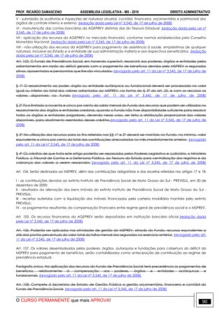 PROF. RICARDO DAMASCENO ASSEMBLEIA LEGISLATIVA - MS - 2016 DIREITO ADMINISTRATIVO
O CURSO PERMANENTE que mais APROVA! 90
V - submissão às auditorias e inspeções de natureza atuarial, contábil, financeira, orçamentária e patrimonial dos
órgãos de controle interno e externo; (redação dada pela Lei nº 3.545, de 17 de julho de 2008)
VI - manutenção das contas bancárias da AGEPREV distintas das do Tesouro Estadual; (redação dada pela Lei nº
3.545, de 17 de julho de 2008)
VII - aplicação dos recursos da AGEPREV no mercado financeiro, conforme normas estabelecidas pelo Conselho
Monetário Nacional; (redação dada pela Lei nº 3.545, de 17 de julho de 2008)
VIII - não-utilização dos recursos da AGEPREV para pagamento de assistência à saúde, empréstimos de qualquer
natureza, inclusive ao Estado e a entidade de sua administração indireta e aos respectivos beneficiários. (redação
dada pela Lei nº 3.545, de 17 de julho de 2008)
Art. 103. O Fundo de Previdência Social, em havendo superávit, ressarcirá aos poderes, órgãos e entidades pelos
adiantamentos em razão do déficit gerado com o pagamento de benefícios devidos pelo MSPREV a segurados
ativos, aposentados e pensionistas que lhe são vinculados. (revogado pelo art. 11 da Lei nº 3.545, de 17 de julho de
2008)
§ 1° O ressarcimento ao poder, órgão ou entidade autárquica ou fundacional deverá ser processado no valor
igual ou inferior ao total dos valores adiantados ao MSPREV, na forma do § 3° do art. 25, e com os recursos os
valores disponíveis no Fundo. (revogado pelo art. 11 da Lei nº 3.545, de 17 de julho de 2008)
§ 2° Fica limitado a noventa e cinco por cento do saldo mensal do Fundo dos recursos que podem ser utilizados no
ressarcimento dos órgãos e entidades credoras, quando o Fundo não tiver disponibilidade suficiente para ressarcir
todos os órgãos e entidades pagadores, devendo nesse caso, ser feita a distribuição proporcional dos valores
disponíveis, para abatimento reembolso desses créditos.(revogado pelo art. 11 da Lei nº 3.545, de 17 de julho de
2008)
§ 3° Na utilização dos recursos para os fins referidos nos §§ 1° e 2° deverá ser mantido no Fundo, no mínimo, valor
equivalente a cinco por cento do total das contribuições arrecadadas no mês imediatamente anterior. (revogado
pelo art. 11 da Lei nº 3.545, de 17 de julho de 2008)
§ 4° Os créditos de que trata este artigo poderão ser repassados pelos Poderes Legislativo e Judiciário, o Ministério
Público, o Tribunal de Contas e a Defensoria Pública, ao Tesouro do Estado para centralização dos registros e da
cobrança dos valores a serem ressarcidos. (revogado pelo art. 11 da Lei nº 3.545, de 17 de julho de 2008)
Art. 104. Serão destinados ao MSPREV, além das contribuições obrigatórias e das receitas referidas nos artigos 17 e 18:
I - as contribuições devidas ao extinto Instituto de Previdência Social de Mato Grosso do Sul - PREVISUL, em 30 de
dezembro de 2000;
II - resultados da alienação dos bens imóveis do extinto Instituto de Previdência Social de Mato Grosso do Sul -
PREVISUL;
III - receitas auferidas com a liquidação dos imóveis financiados pela carteira imobiliária mantida pelo extinto
PREVISUL;
IV - os pagamentos resultantes da compensação financeira entre regime geral de previdência social e o MSPREV.
Art. 105. Os recursos financeiros da AGEPREV serão depositados em instituição bancária oficial.(redação dada
pela Lei nº 3.545, de 17 de julho de 2008)
Art. 106. Poderão ser aplicados nas atividades de gestão do MSPREV, através do Fundo, recursos equivalentes a
até dois pontos percentuais do valor total da folha mensal dos segurados no exercício anterior. (revogado pelo art.
11 da Lei nº 3.545, de 17 de julho de 2008)
Art. 107. Os valores desembolsados pelos poderes, órgãos, autarquias e fundações para cobertura do déficit do
MSPREV para pagamento de benefícios, serão contabilizados como antecipação de contribuição ao regime de
previdência estadual.
Parágrafo único. Na aplicação dos recursos do Fundo de Previdência Social terá precedência os pagamentos de
benefícios, relativamente à compensação aos poderes, órgãos e entidades autárquicas e
fundacionais. (revogado pelo art. 11 da Lei nº 3.545, de 17 de julho de 2008)
Art. 108. Compete à Secretaria de Estado de Gestão Pública a gestão orçamentária, financeira e contábil do
Fundo de Previdência Social. (revogado pelo art. 11 da Lei nº 3.545, de 17 de julho de 2008)
 