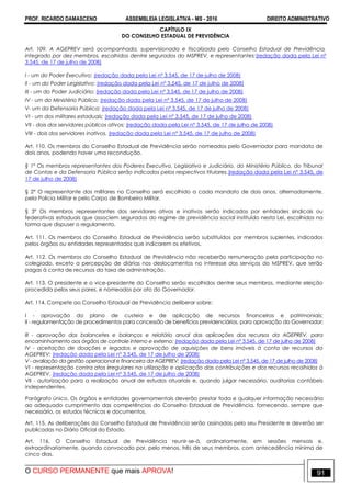 PROF. RICARDO DAMASCENO ASSEMBLEIA LEGISLATIVA - MS - 2016 DIREITO ADMINISTRATIVO
O CURSO PERMANENTE que mais APROVA! 91
CAPÍTULO IX
DO CONSELHO ESTADUAL DE PREVIDÊNCIA
Art. 109. A AGEPREV será acompanhada, supervisionada e fiscalizada pelo Conselho Estadual de Previdência,
integrado por dez membros, escolhidos dentre segurados do MSPREV, e representantes:(redação dada pela Lei nº
3.545, de 17 de julho de 2008)
I - um do Poder Executivo; (redação dada pela Lei nº 3.545, de 17 de julho de 2008)
II - um do Poder Legislativo; (redação dada pela Lei nº 3.545, de 17 de julho de 2008)
III - um do Poder Judiciário; (redação dada pela Lei nº 3.545, de 17 de julho de 2008)
IV - um do Ministério Público; (redação dada pela Lei nº 3.545, de 17 de julho de 2008)
V- um da Defensoria Pública; (redação dada pela Lei nº 3.545, de 17 de julho de 2008)
VI - um dos militares estaduais; (redação dada pela Lei nº 3.545, de 17 de julho de 2008)
VII - dois dos servidores públicos ativos; (redação dada pela Lei nº 3.545, de 17 de julho de 2008)
VIII - dois dos servidores inativos. (redação dada pela Lei nº 3.545, de 17 de julho de 2008)
Art. 110. Os membros do Conselho Estadual de Previdência serão nomeados pelo Governador para mandato de
dois anos, podendo haver uma recondução.
§ 1º Os membros representantes dos Poderes Executivo, Legislativo e Judiciário, do Ministério Público, do Tribunal
de Contas e da Defensoria Pública serão indicados pelos respectivos titulares.(redação dada pela Lei nº 3.545, de
17 de julho de 2008)
§ 2° O representante dos militares no Conselho será escolhido a cada mandato de dois anos, alternadamente,
pela Policia Militar e pelo Corpo de Bombeiro Militar.
§ 3º Os membros representantes dos servidores ativos e inativos serão indicados por entidades sindicais ou
federativas estaduais que associem segurados do regime de previdência social instituído nesta Lei, escolhidos na
forma que dispuser o regulamento.
Art. 111. Os membros do Conselho Estadual de Previdência serão substituídos por membros suplentes, indicados
pelos órgãos ou entidades representados que indicarem os efetivos.
Art. 112. Os membros do Conselho Estadual de Previdência não receberão remuneração pela participação no
colegiado, exceto a percepção de diárias nos deslocamentos no interesse dos serviços do MSPREV, que serão
pagas à conta de recursos da taxa de administração.
Art. 113. O presidente e o vice-presidente do Conselho serão escolhidos dentre seus membros, mediante eleição
procedida pelos seus pares, e nomeados por ato do Governador.
Art. 114. Compete ao Conselho Estadual de Previdência deliberar sobre:
I - aprovação do plano de custeio e de aplicação de recursos financeiros e patrimoniais;
II - regulamentação de procedimentos para concessão de benefícios previdenciários, para aprovação do Governador;
III - aprovação dos balancetes e balanços e relatório anual das aplicações dos recursos da AGEPREV, para
encaminhamento aos órgãos de controle interno e externo; (redação dada pela Lei nº 3.545, de 17 de julho de 2008)
IV - aceitação de doações e legados e aprovação de aquisições de bens imóveis à conta de recursos da
AGEPREV; (redação dada pela Lei nº 3.545, de 17 de julho de 2008)
V - avaliação da gestão operacional e financeira da AGEPREV; (redação dada pela Lei nº 3.545, de 17 de julho de 2008)
VI - representação contra atos irregulares na utilização e aplicação das contribuições e dos recursos recolhidos à
AGEPREV. (redação dada pela Lei nº 3.545, de 17 de julho de 2008)
VII - autorização para a realização anual de estudos atuariais e, quando julgar necessário, auditorias contábeis
independentes.
Parágrafo único. Os órgãos e entidades governamentais deverão prestar toda e qualquer informação necessária
ao adequado cumprimento das competências do Conselho Estadual de Previdência, fornecendo, sempre que
necessário, os estudos técnicos e documentos.
Art. 115. As deliberações do Conselho Estadual de Previdência serão assinadas pelo seu Presidente e deverão ser
publicadas no Diário Oficial do Estado.
Art. 116. O Conselho Estadual de Previdência reunir-se-á, ordinariamente, em sessões mensais e,
extraordinariamente, quando convocado por, pelo menos, três de seus membros, com antecedência mínima de
cinco dias.
 
