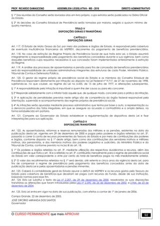 PROF. RICARDO DAMASCENO ASSEMBLEIA LEGISLATIVA - MS - 2016 DIREITO ADMINISTRATIVO
O CURSO PERMANENTE que mais APROVA! 92
§ 1º Das reuniões do Conselho serão lavradas atas em livro próprio, cujos extratos serão publicados no Diário Oficial
do Estado.
§ 2º As decisões do Conselho Estadual de Previdência serão tomadas por maioria, exigido o quorum mínimo de
quatro membros.
TITULO V
DISPOSIÇÕES GERAIS E TRANSITÓRIAS
CAPÍTULO I
DISPOSIÇÕES GERAIS
Art. 117. O Estado de Mato Grosso do Sul, por meio dos poderes e órgãos de Estado, é responsável pela cobertura
de eventuais insuficiências financeiras do MSPREV, decorrentes do pagamento de benefícios previdenciários.
Art. 118. No caso de extinção do Regime Próprio de Previdência Social de que trata esta Lei, o Estado assumirá
integralmente a responsabilidade pelo pagamento dos benefícios concedidos durante a sua vigência, bem como
daqueles benefícios cujos requisitos necessários à sua concessão foram implementados anteriormente à extinção
do Regime.
Art. 119. A análise dos processos de aposentadorias e pensão para fins de concessão de benefícios previdenciários
será da responsabilidade de unidades administrativas integrantes das estruturas de cada Poder, Ministério Público,
Tribunal de Contas e Defensoria Pública.
Art. 120. O gestor do regime próprio de previdência social do Estado e os membros do Conselho Estadual de
Previdência respondem diretamente por infração ao disposto na Lei Federal n° 9.717, de 27 de novembro de 1998,
sujeitando-se, no que couber, ao regime da Lei no 6.435, de 15 de julho de 1977, e alterações subseqüentes.
§ 1º A responsabilidade pela infração é imputável a quem lhe der causa ou para ela concorrer.
§ 2º Responde solidariamente com o infrator todo aquele que, de qualquer modo, concorrer para a prática da infração.
§ 3º A aplicação de penalidades previstas neste artigo são de competência do órgão federal responsável pela
orientação, supervisão e acompanhamento dos regimes próprios de previdência social.
§ 4º As infrações serão apuradas mediante processo administrativo que tenha por base o auto, a representação ou
a denúncia positiva dos fatos irregulares, em que se assegure ao acusado o contraditório e a ampla defesa, na
forma estabelecida em portaria.
Art. 121. Compete ao Governador do Estado estabelecer a regulamentação de dispositivos desta Lei e fixar
interpretações para sua aplicação.
CAPÍTULO II
DISPOSIÇOES TRANSITÓRIAS
Art. 122. As aposentadorias, reformas e reservas remuneradas dos militares e as pensões, existentes na data da
publicação desta Lei, vigentes em 29 de dezembro de 2000 e pagas pelos poderes e órgãos referidos no art. 3°,
passarão a correr à conta de recursos provenientes do Tesouro do Estado e por meio de contribuições dos poderes
e órgãos, conforme disposto no § 1º deste artigo, bem como das contribuições dos servidores inativos e militares
inativos, dos pensionistas, e dos membros inativos dos poderes Legislativo e Judiciário, do Ministério Público e do
Tribunal de Contas, conforme previsto no inciso III do art. 18.
§ 1° Os poderes e órgãos referidos no art. 3°, mediante utilização dos respectivos duodécimos e recursos, além das
contribuições de que trata o art. 18 e a referida no art. 3°, contribuirão mensalmente para o regime de previdência social
do Estado em valor correspondente a vinte por cento do total de benefícios pagos no mês imediatamente anterior.
§ 2° O valor dos recolhimentos referidos no § 1° será devido, até setenta e cinco anos da vigência desta Lei, para
fins de compensar o regime de previdência pelo pagamento dos benefícios concedidos antes da data de
publicação desta Lei e pelas aposentadorias e pensões iminentes.
Art. 123. Caberá à contabilidade geral do Estado apurar o déficit do MSPREV e os recursos gastos pelo Tesouro do
Estado para cobertura de benefícios que deveriam ser pagos com recursos do Fundo, desde de sua instituição,
baixando normas para esse fim.
Art. 124. Esta Lei substitui o texto da Lei n° 2.207, de 29 de dezembro de 2000, ressalvadas as suas disposições
transitórias as alterações que foram introduzidas pelas Leis n° 2.590, de 26 de dezembro de 2002, e 2.964, de 23 de
dezembro de 2004.
Art. 125. Esta Lei entra em vigor na data de sua publicação, com efeitos a contar de 1° de janeiro de 2006.
Campo Grande, 22 de dezembro de 2005.
JOSÉ ORCÍRIO MIRANDA DOS SANTOS
Governador
 