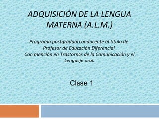 ADQUISICIÓN DE LA LENGUA
MATERNA (A.L.M.)
Clase 1
Programa postgradual conducente al titulo de
Profesor de Educación Diferencial
Con mención en Trastornos de la Comunicación y el
Lenguaje oral.
 