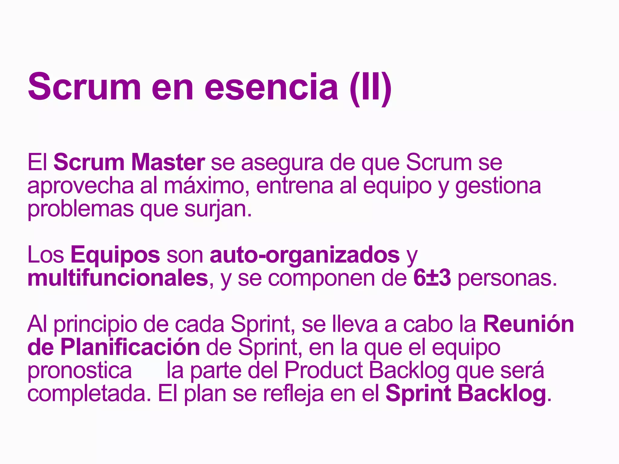 Scrum en esencia (II)
El Scrum Master se asegura de que Scrum se
aprovecha al máximo, entrena al equipo y gestiona
problemas que surjan.
Los Equipos son auto-organizados y
multifuncionales, y se componen de 6±3 personas.
Al principio de cada Sprint, se lleva a cabo la Reunión
de Planificación de Sprint, en la que el equipo
pronostica la parte del Product Backlog que será
completada. El plan se refleja en el Sprint Backlog.
 