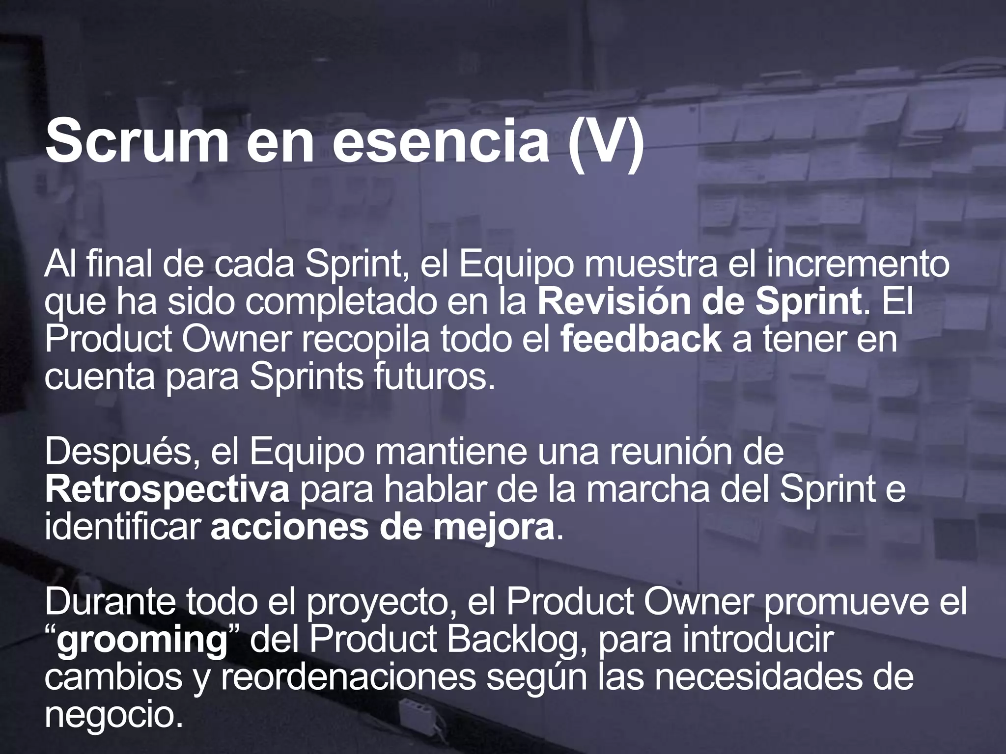 Scrum en esencia (V)
Al final de cada Sprint, el Equipo muestra el incremento
que ha sido completado en la Revisión de Sprint. El
Product Owner recopila todo el feedback a tener en
cuenta para Sprints futuros.
Después, el Equipo mantiene una reunión de
Retrospectiva para hablar de la marcha del Sprint e
identificar acciones de mejora.
Durante todo el proyecto, el Product Owner promueve el
“grooming” del Product Backlog, para introducir
cambios y reordenaciones según las necesidades de
negocio.
 