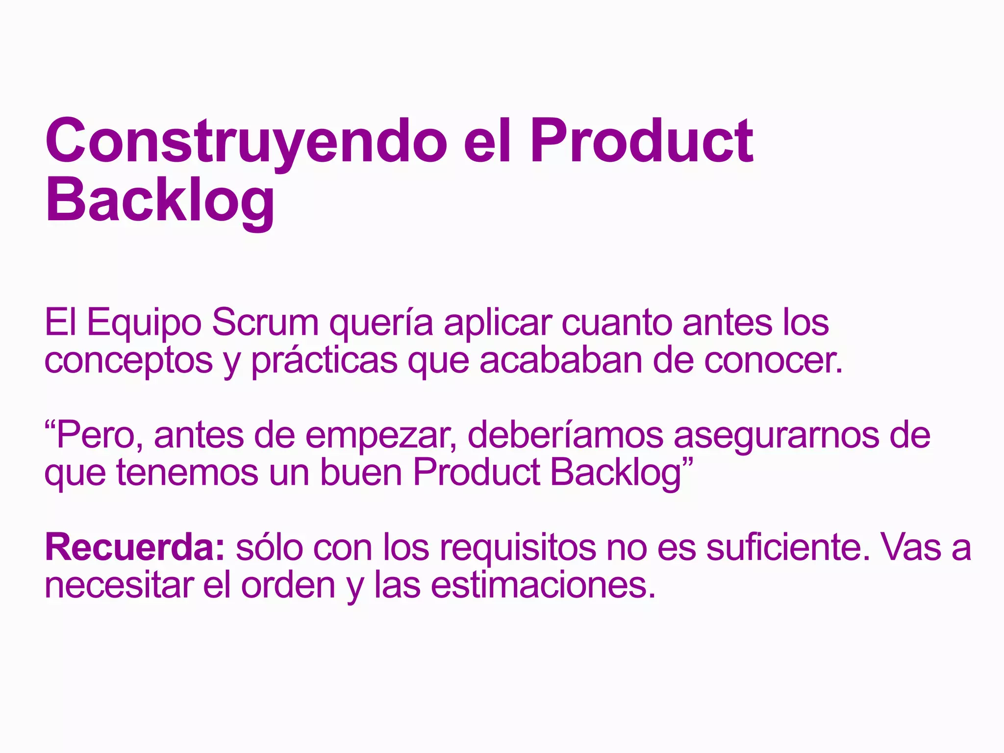 Construyendo el Product
Backlog
El Equipo Scrum quería aplicar cuanto antes los
conceptos y prácticas que acababan de conocer.
“Pero, antes de empezar, deberíamos asegurarnos de
que tenemos un buen Product Backlog”
Recuerda: sólo con los requisitos no es suficiente. Vas a
necesitar el orden y las estimaciones.
 