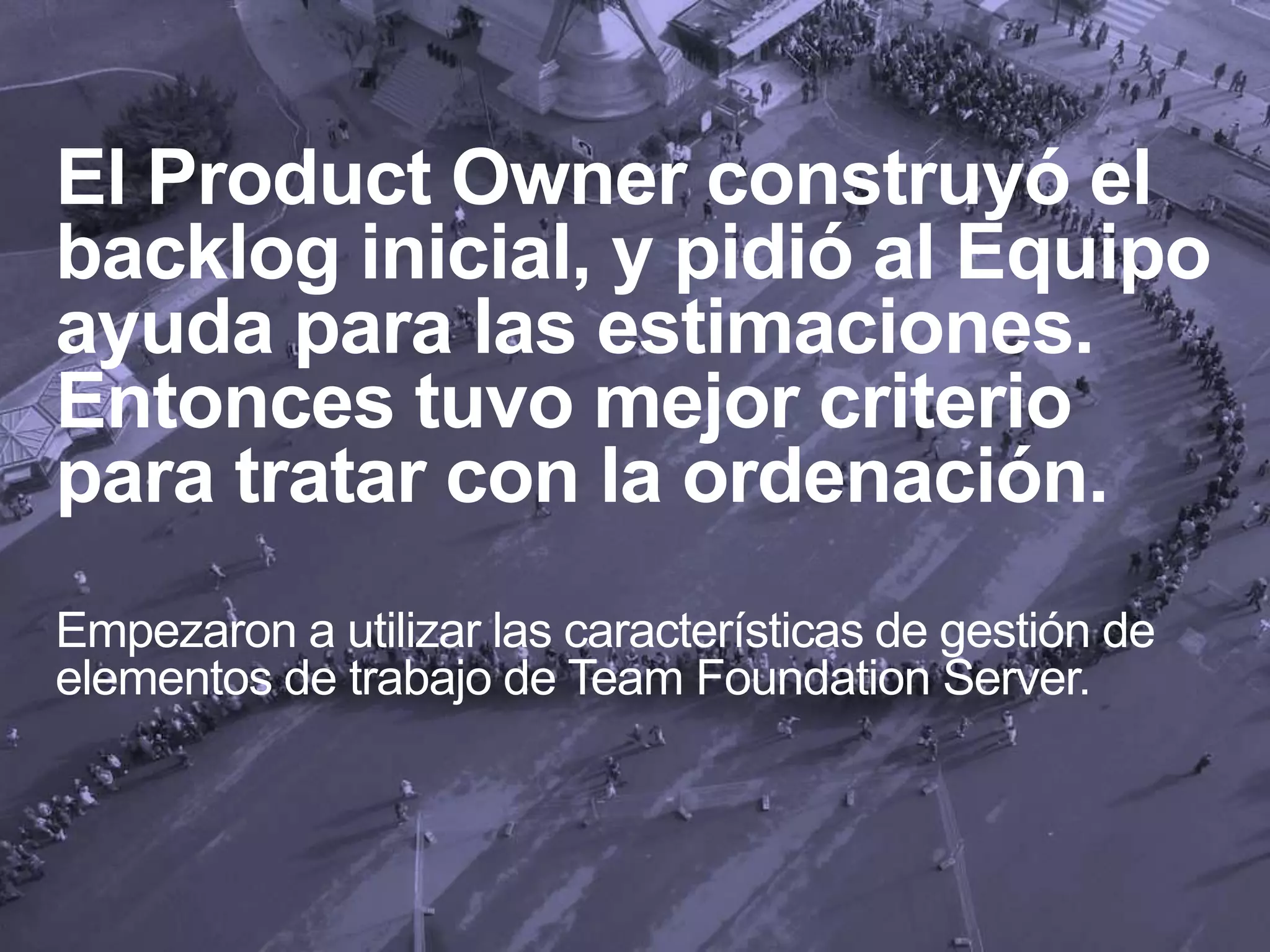 El Product Owner construyó el
backlog inicial, y pidió al Equipo
ayuda para las estimaciones.
Entonces tuvo mejor criterio
para tratar con la ordenación.
Empezaron a utilizar las características de gestión de
elementos de trabajo de Team Foundation Server.
 