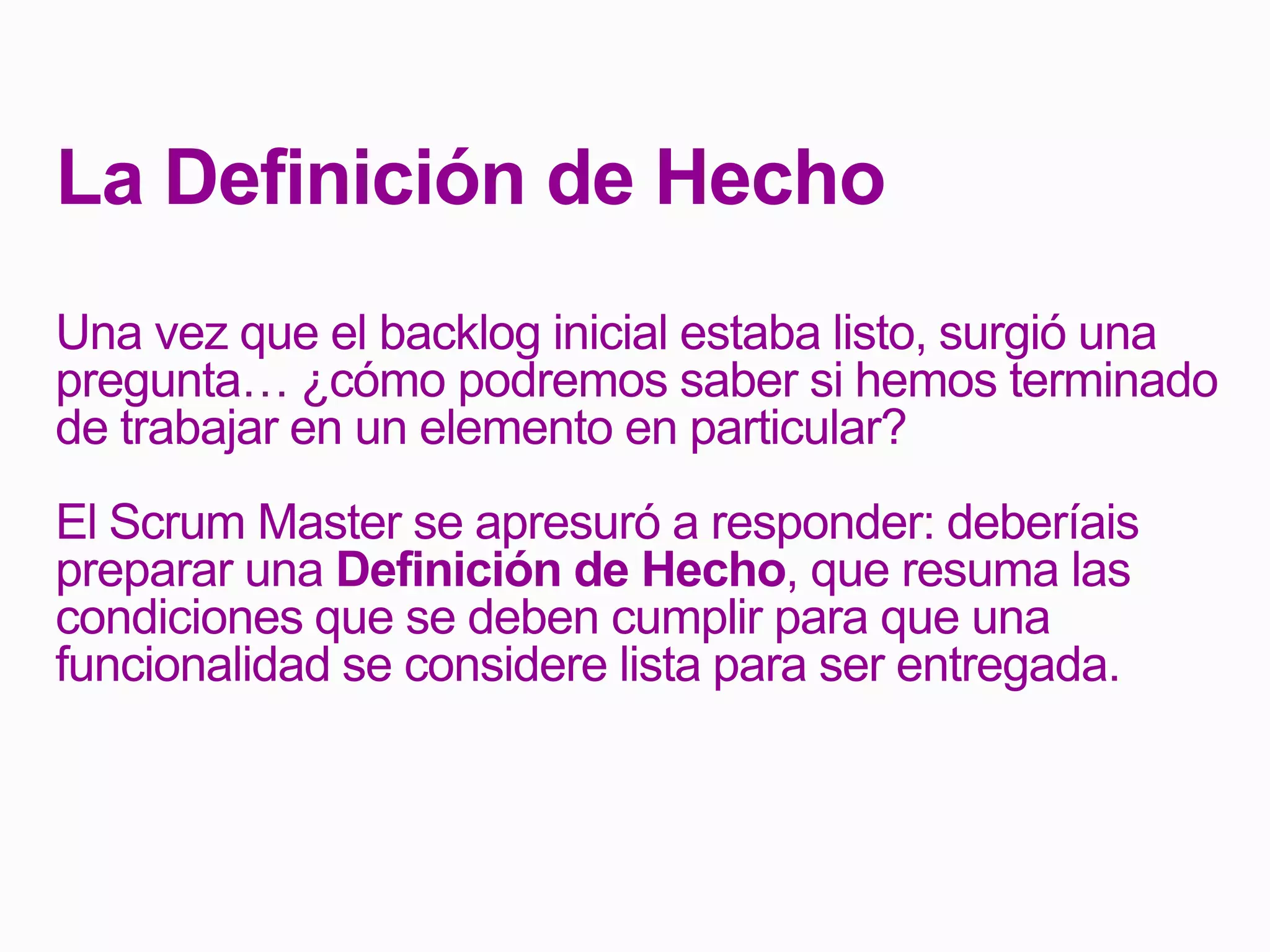 La Definición de Hecho
Una vez que el backlog inicial estaba listo, surgió una
pregunta… ¿cómo podremos saber si hemos terminado
de trabajar en un elemento en particular?
El Scrum Master se apresuró a responder: deberíais
preparar una Definición de Hecho, que resuma las
condiciones que se deben cumplir para que una
funcionalidad se considere lista para ser entregada.
 