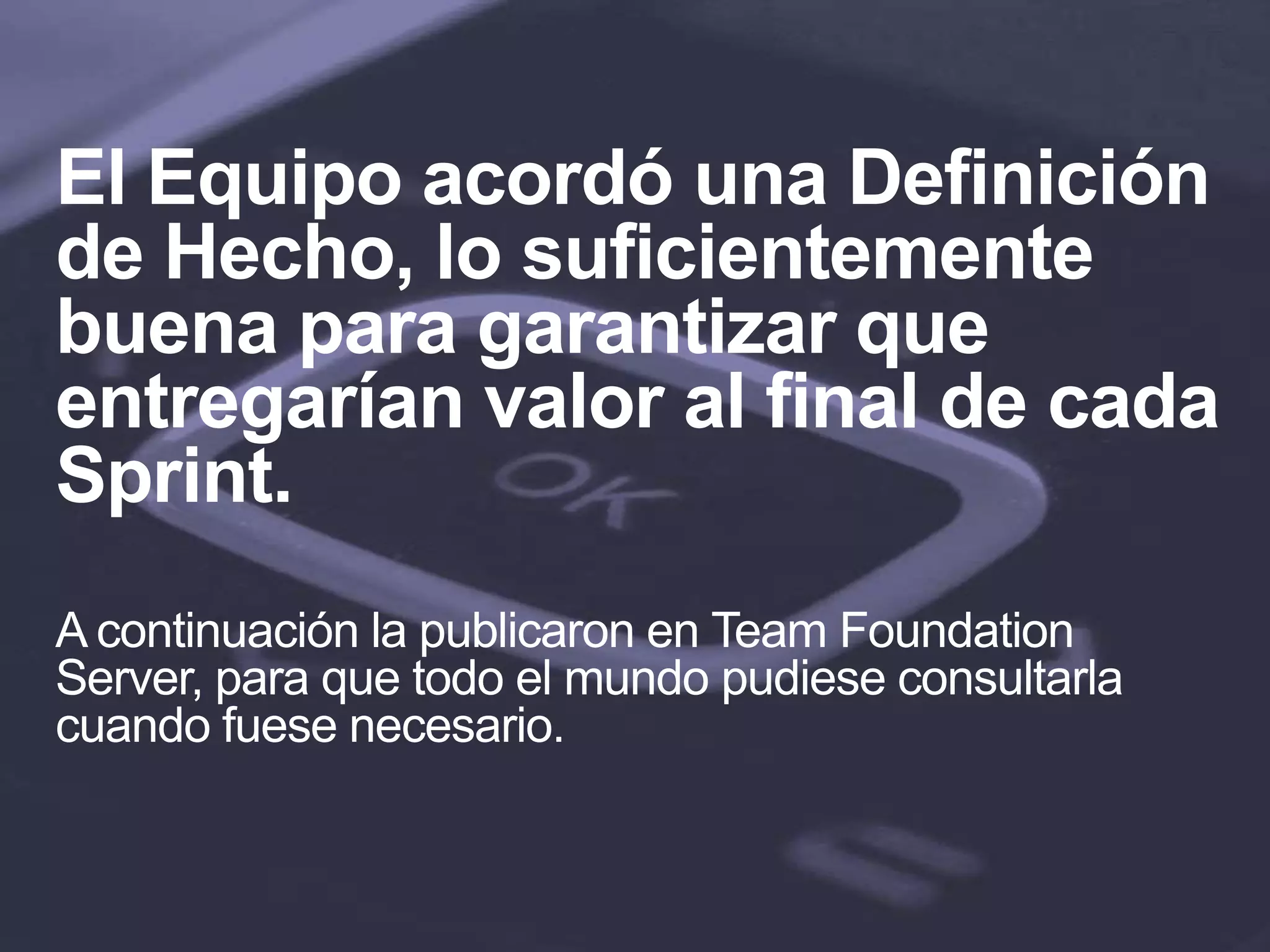 El Equipo acordó una Definición
de Hecho, lo suficientemente
buena para garantizar que
entregarían valor al final de cada
Sprint.
A continuación la publicaron en Team Foundation
Server, para que todo el mundo pudiese consultarla
cuando fuese necesario.
 