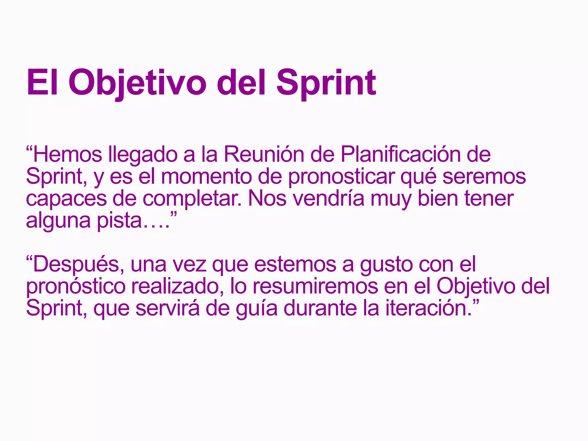 El Objetivo del Sprint
“Hemos llegado a la Reunión de Planificación de
Sprint, y es el momento de pronosticar qué seremos
capaces de completar. Nos vendría muy bien tener
alguna pista….”
“Después, una vez que estemos a gusto con el
pronóstico realizado, lo resumiremos en el Objetivo del
Sprint, que servirá de guía durante la iteración.”
 