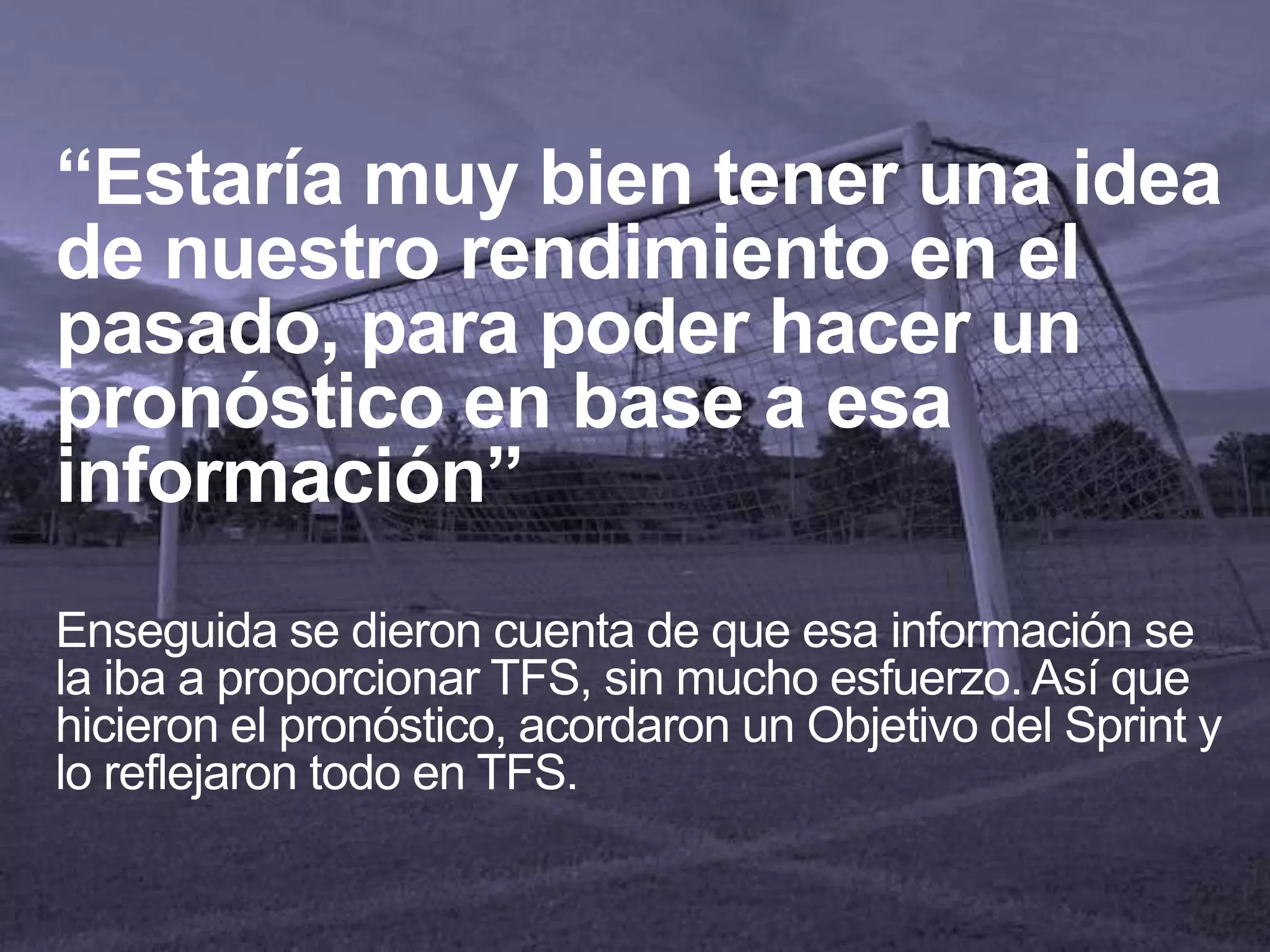 “Estaría muy bien tener una idea
de nuestro rendimiento en el
pasado, para poder hacer un
pronóstico en base a esa
información”
Enseguida se dieron cuenta de que esa información se
la iba a proporcionar TFS, sin mucho esfuerzo. Así que
hicieron el pronóstico, acordaron un Objetivo del Sprint y
lo reflejaron todo en TFS.
 