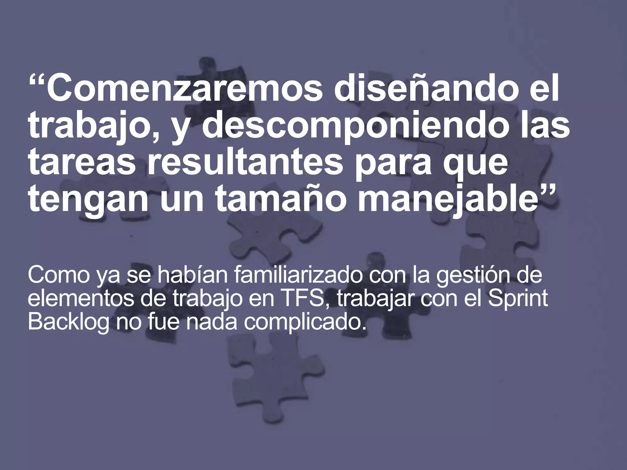 “Comenzaremos diseñando el
trabajo, y descomponiendo las
tareas resultantes para que
tengan un tamaño manejable”
Como ya se habían familiarizado con la gestión de
elementos de trabajo en TFS, trabajar con el Sprint
Backlog no fue nada complicado.
 
