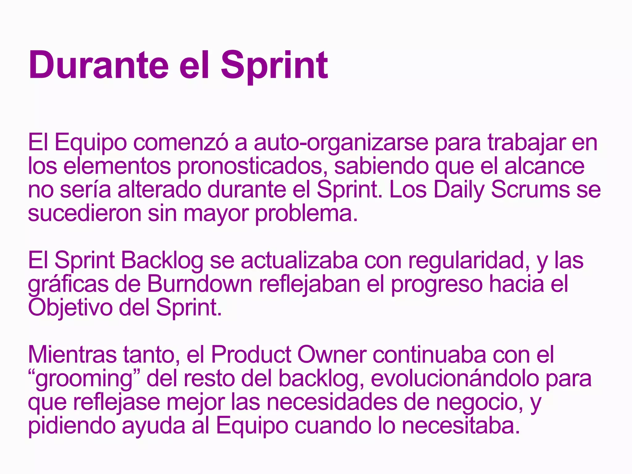 Durante el Sprint
El Equipo comenzó a auto-organizarse para trabajar en
los elementos pronosticados, sabiendo que el alcance
no sería alterado durante el Sprint. Los Daily Scrums se
sucedieron sin mayor problema.
El Sprint Backlog se actualizaba con regularidad, y las
gráficas de Burndown reflejaban el progreso hacia el
Objetivo del Sprint.
Mientras tanto, el Product Owner continuaba con el
“grooming” del resto del backlog, evolucionándolo para
que reflejase mejor las necesidades de negocio, y
pidiendo ayuda al Equipo cuando lo necesitaba.
 