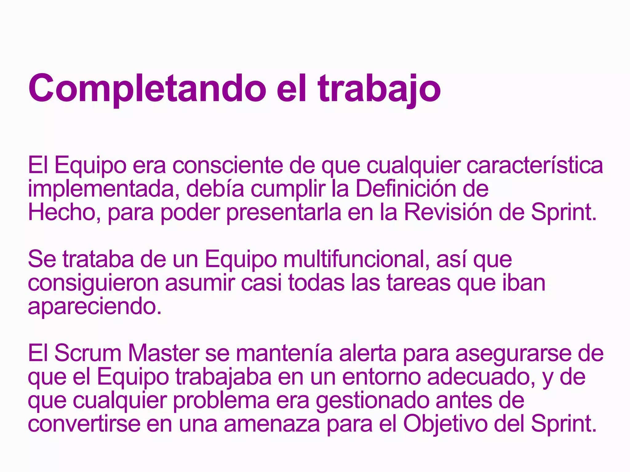 Completando el trabajo
El Equipo era consciente de que cualquier característica
implementada, debía cumplir la Definición de
Hecho, para poder presentarla en la Revisión de Sprint.
Se trataba de un Equipo multifuncional, así que
consiguieron asumir casi todas las tareas que iban
apareciendo.
El Scrum Master se mantenía alerta para asegurarse de
que el Equipo trabajaba en un entorno adecuado, y de
que cualquier problema era gestionado antes de
convertirse en una amenaza para el Objetivo del Sprint.
 