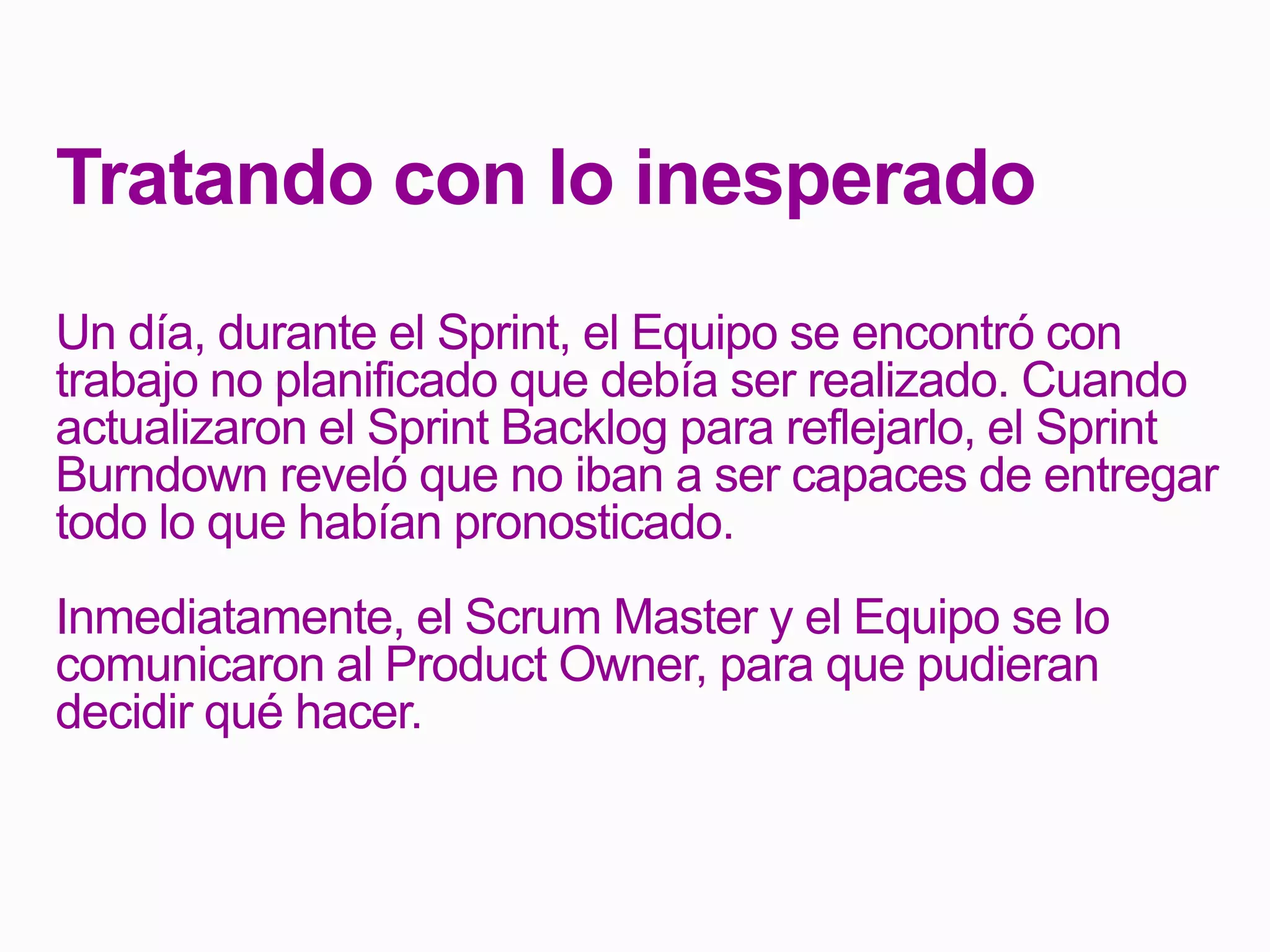 Tratando con lo inesperado
Un día, durante el Sprint, el Equipo se encontró con
trabajo no planificado que debía ser realizado. Cuando
actualizaron el Sprint Backlog para reflejarlo, el Sprint
Burndown reveló que no iban a ser capaces de entregar
todo lo que habían pronosticado.
Inmediatamente, el Scrum Master y el Equipo se lo
comunicaron al Product Owner, para que pudieran
decidir qué hacer.
 