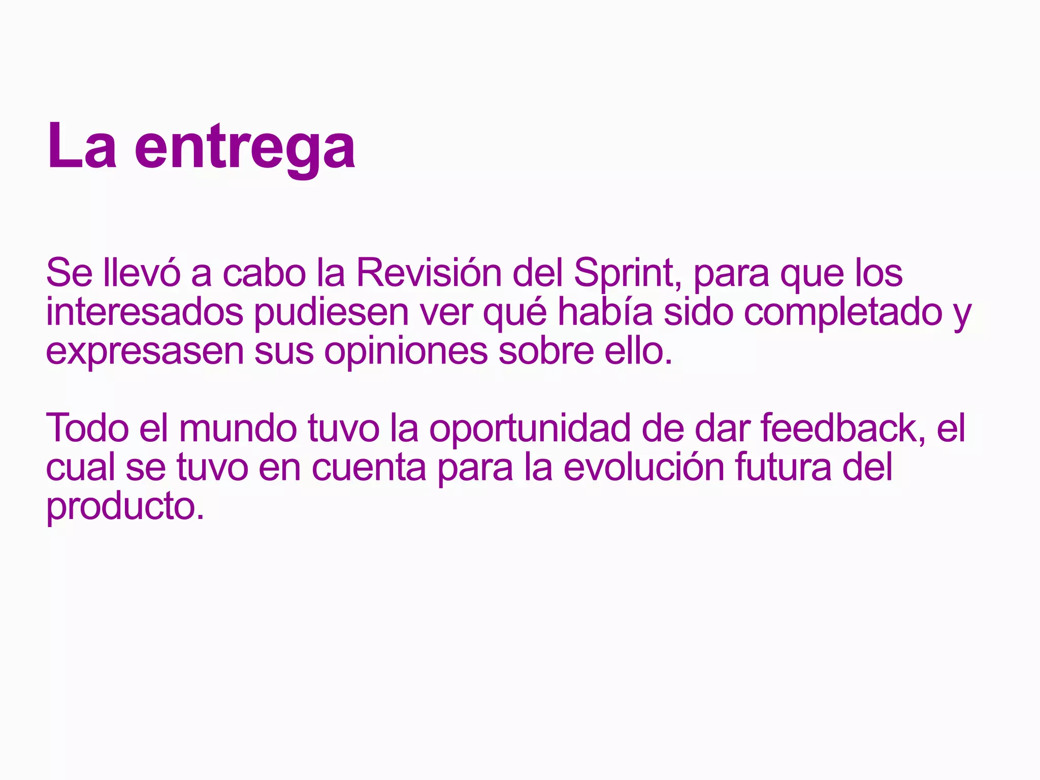 La entrega
Se llevó a cabo la Revisión del Sprint, para que los
interesados pudiesen ver qué había sido completado y
expresasen sus opiniones sobre ello.
Todo el mundo tuvo la oportunidad de dar feedback, el
cual se tuvo en cuenta para la evolución futura del
producto.
 