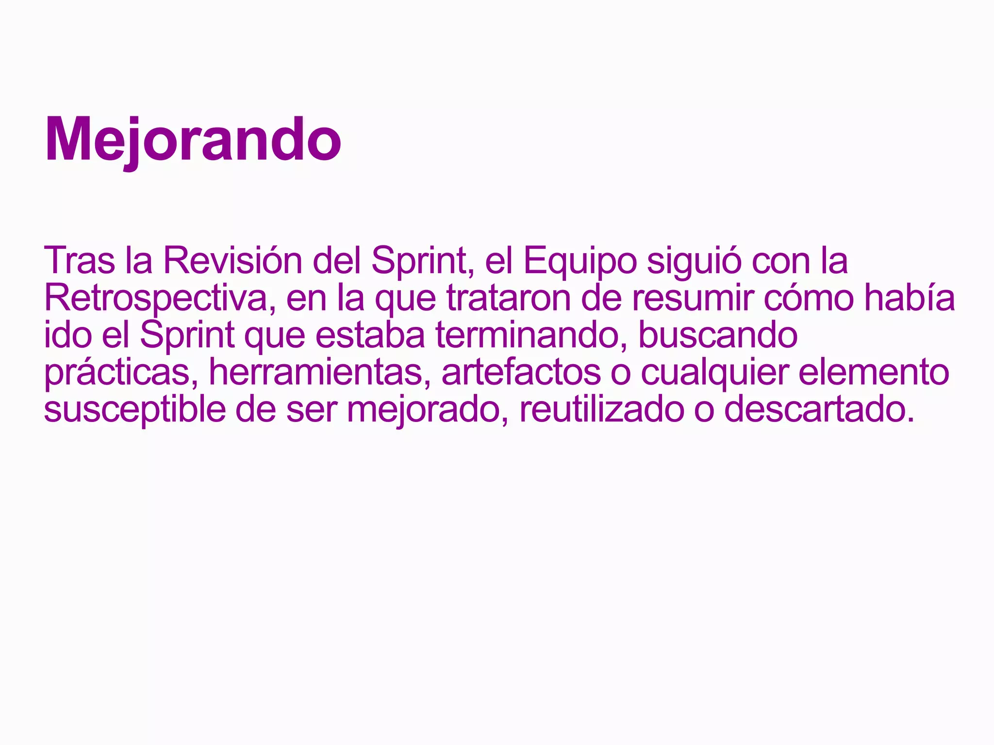 Mejorando
Tras la Revisión del Sprint, el Equipo siguió con la
Retrospectiva, en la que trataron de resumir cómo había
ido el Sprint que estaba terminando, buscando
prácticas, herramientas, artefactos o cualquier elemento
susceptible de ser mejorado, reutilizado o descartado.
 