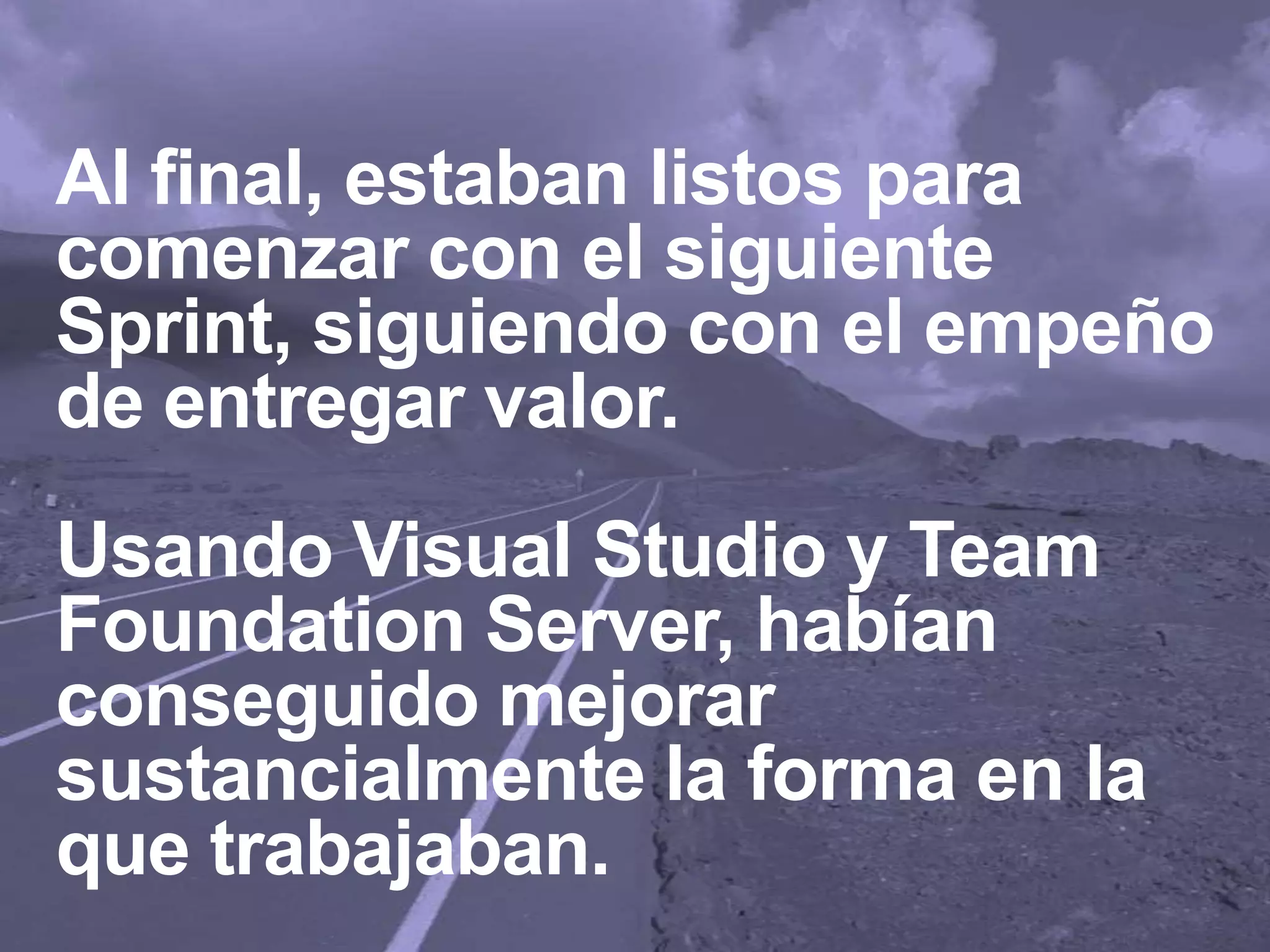Al final, estaban listos para
comenzar con el siguiente
Sprint, siguiendo con el empeño
de entregar valor.
Usando Visual Studio y Team
Foundation Server, habían
conseguido mejorar
sustancialmente la forma en la
que trabajaban.
 