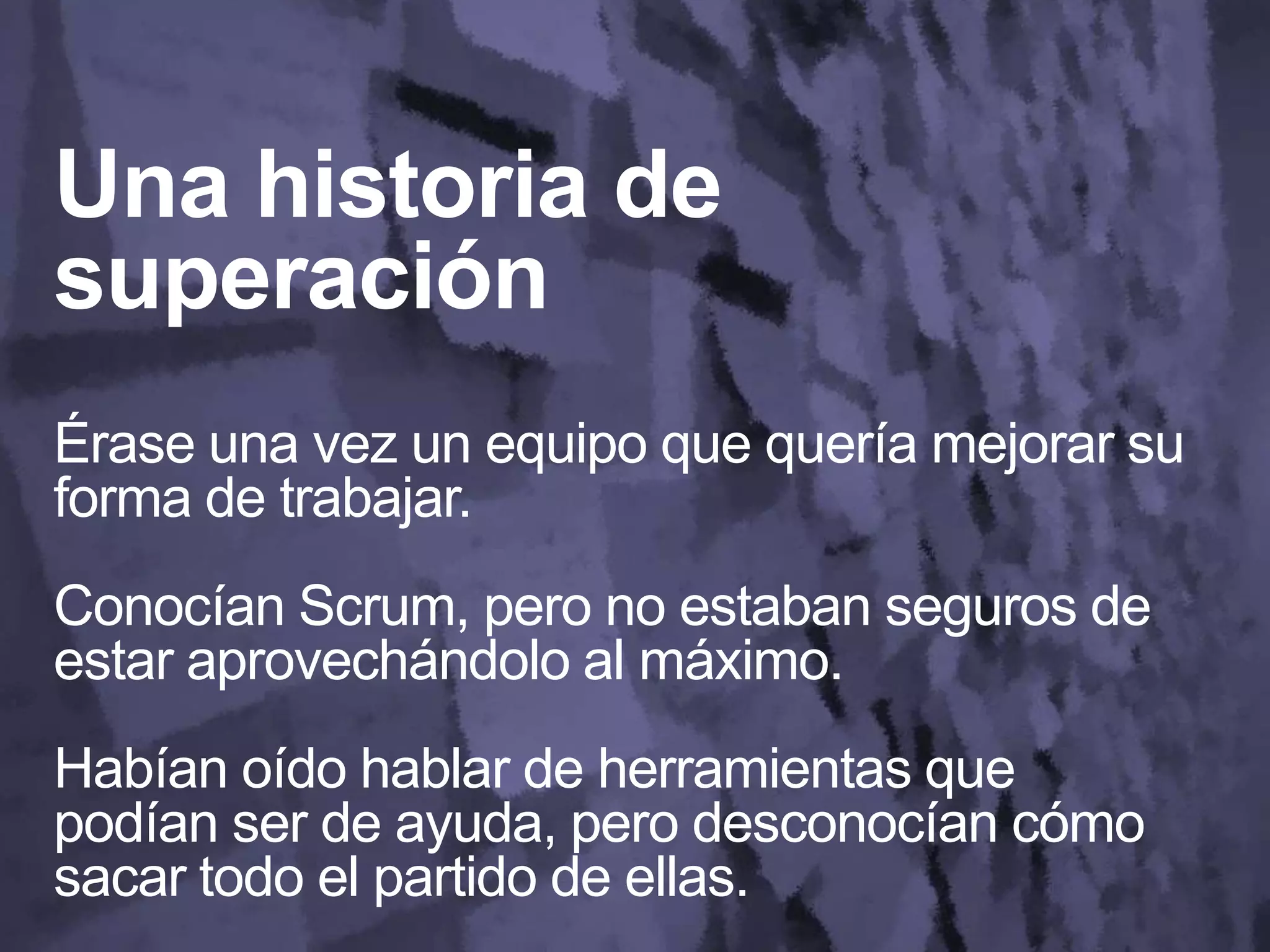 Una historia de
superación
Érase una vez un equipo que quería mejorar su
forma de trabajar.
Conocían Scrum, pero no estaban seguros de
estar aprovechándolo al máximo.
Habían oído hablar de herramientas que
podían ser de ayuda, pero desconocían cómo
sacar todo el partido de ellas.
 