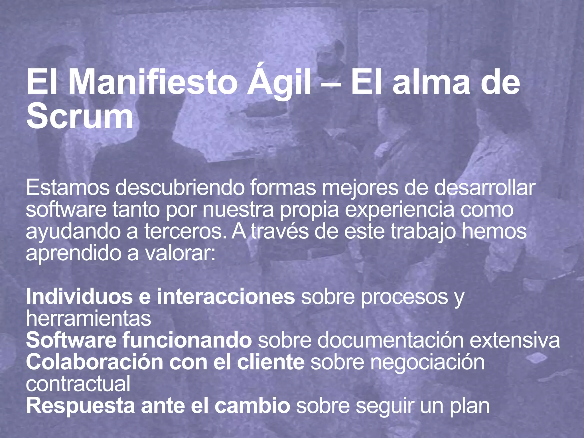 El Manifiesto Ágil – El alma de
Scrum
Estamos descubriendo formas mejores de desarrollar
software tanto por nuestra propia experiencia como
ayudando a terceros. A través de este trabajo hemos
aprendido a valorar:
Individuos e interacciones sobre procesos y
herramientas
Software funcionando sobre documentación extensiva
Colaboración con el cliente sobre negociación
contractual
Respuesta ante el cambio sobre seguir un plan
 