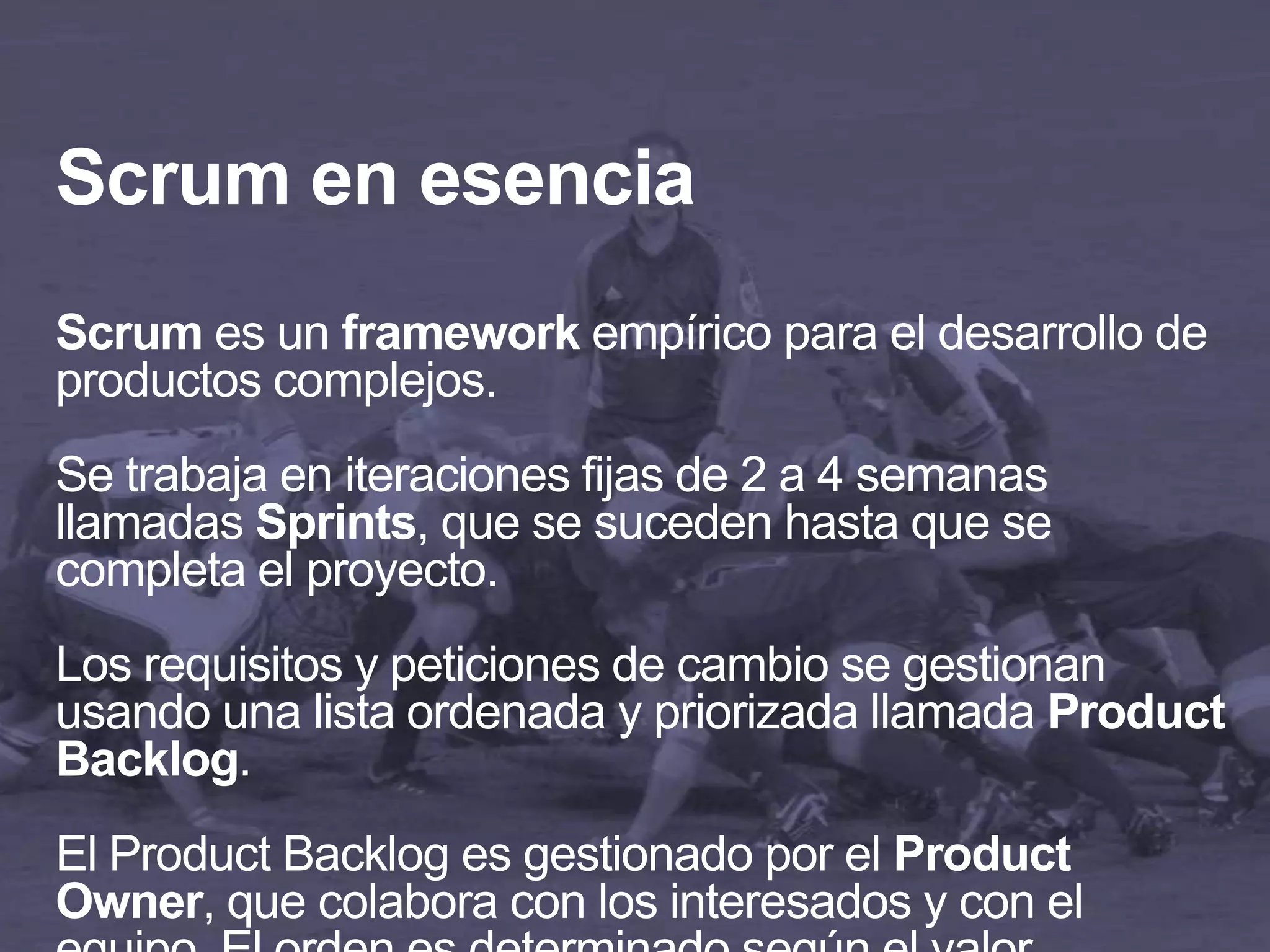 Scrum en esencia
Scrum es un framework empírico para el desarrollo de
productos complejos.
Se trabaja en iteraciones fijas de 2 a 4 semanas
llamadas Sprints, que se suceden hasta que se
completa el proyecto.
Los requisitos y peticiones de cambio se gestionan
usando una lista ordenada y priorizada llamada Product
Backlog.
El Product Backlog es gestionado por el Product
Owner, que colabora con los interesados y con el
 