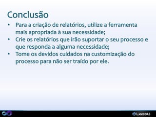 Conclusão
• Para a criação de relatórios, utilize a ferramenta
  mais apropriada à sua necessidade;
• Crie os relatórios que irão suportar o seu processo e
  que responda a alguma necessidade;
• Tome os devidos cuidados na customização do
  processo para não ser traído por ele.
 