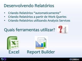 Desenvolvendo Relatórios
• Criando Relatórios “automaticamente”
• Criando Relatórios a partir de Work Queries
• Criando Relatórios utilizando Analysis Services


Quais ferramentas utilizar?



   Excel        Report Builder
 