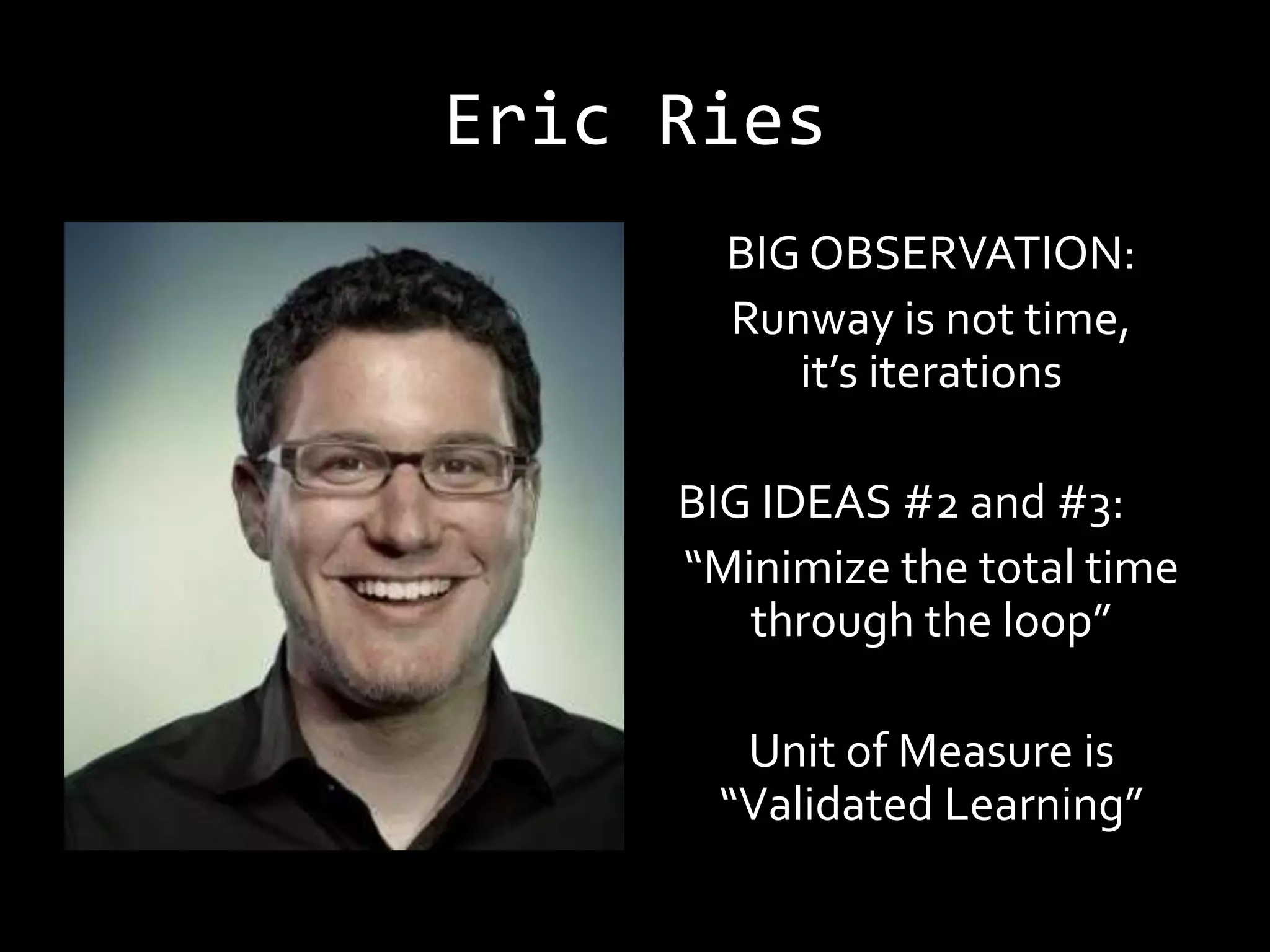 Eric Ries
       BIG OBSERVATION:
       Runway is not time,
          it’s iterations

     BIG IDEAS #2 and #3:
     “Minimize the total time
        through the loop”

       Unit of Measure is
      “Validated Learning”
 
