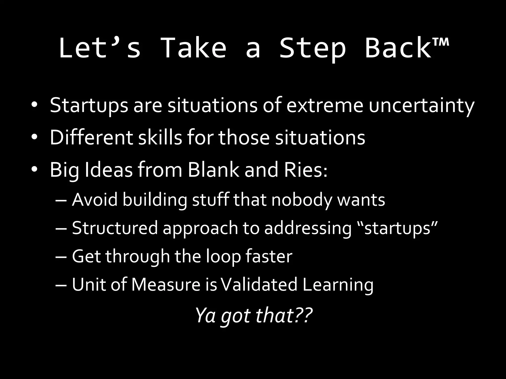 Let’s Take a Step Back™
• Startups are situations of extreme uncertainty
• Different skills for those situations
• Big Ideas from Blank and Ries:
  – Avoid building stuff that nobody wants
  – Structured approach to addressing “startups”
  – Get through the loop faster
  – Unit of Measure is Validated Learning
                  Ya got that??
 