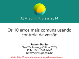 ALM Summit Brasil 2014 
ALM Summit Brasil 2014 
Os 10 erros mais comuns usando 
controle de versão 
Ramon Durães 
Chief Technology Officer (CTO) 
PSM, PSD, CSM, MVP 
http://www.2pc.com.br 
Visite http://ramonduraes.net e siga @ramonduraes 
 