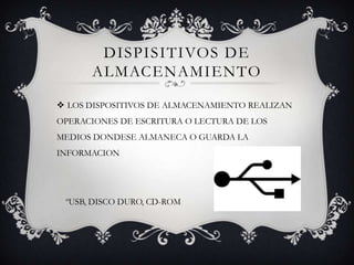 DISPISITIVOS DE
ALMACENAMIENTO
 LOS DISPOSITIVOS DE ALMACENAMIENTO REALIZAN
OPERACIONES DE ESCRITURA O LECTURA DE LOS
MEDIOS DONDESE ALMANECA O GUARDA LA
INFORMACION
ºUSB, DISCO DURO, CD-ROM
 